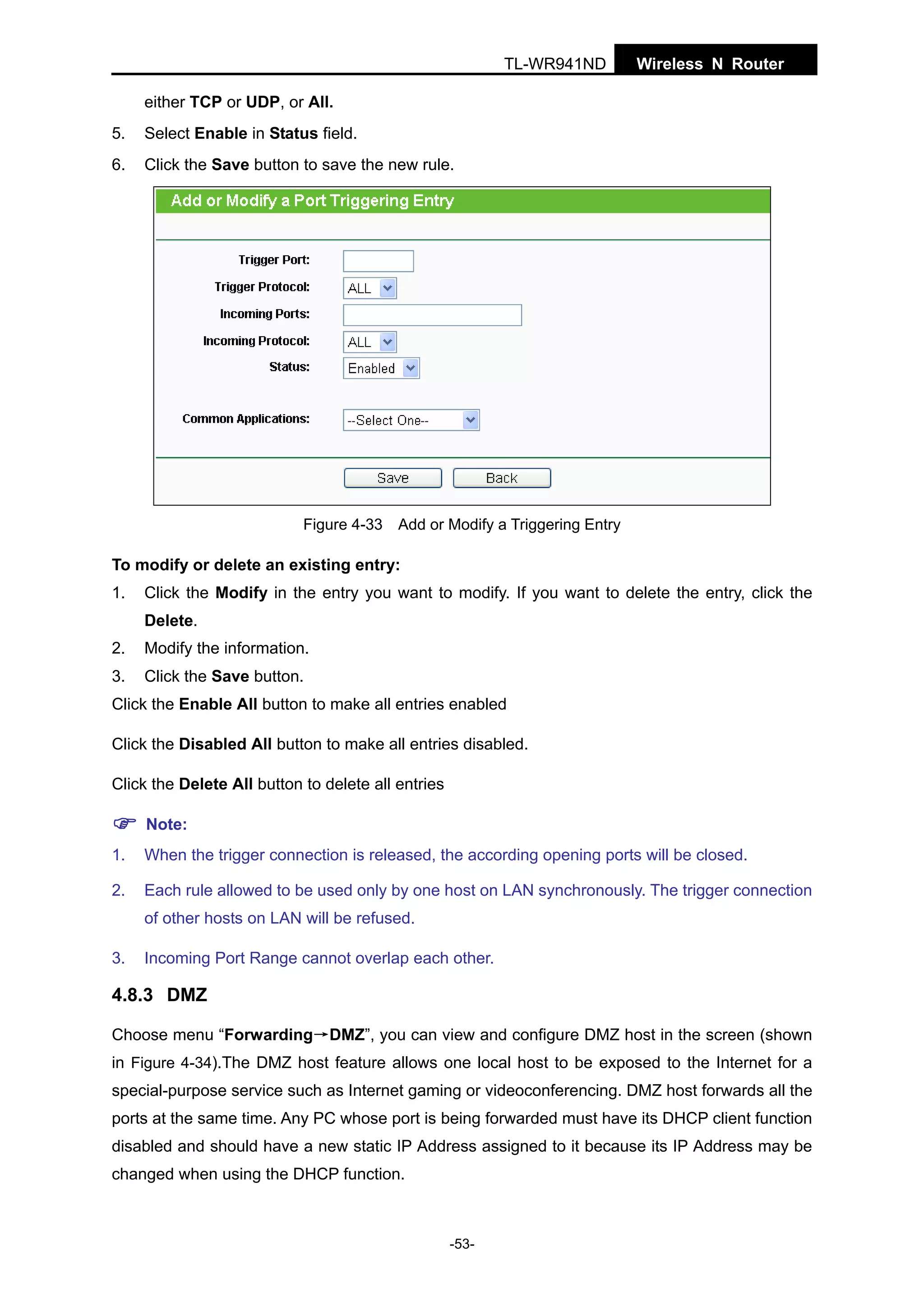 TL-WR941ND

Wireless N Router

either TCP or UDP, or All.
5.

Select Enable in Status field.

6.

Click the Save button to save the new rule.

Figure 4-33 Add or Modify a Triggering Entry

To modify or delete an existing entry:
1.

Click the Modify in the entry you want to modify. If you want to delete the entry, click the
Delete.

2.

Modify the information.

3.

Click the Save button.

Click the Enable All button to make all entries enabled
Click the Disabled All button to make all entries disabled.
Click the Delete All button to delete all entries
Note:
1.

When the trigger connection is released, the according opening ports will be closed.

2.

Each rule allowed to be used only by one host on LAN synchronously. The trigger connection
of other hosts on LAN will be refused.

3.

Incoming Port Range cannot overlap each other.

4.8.3 DMZ
Choose menu “Forwarding→DMZ”, you can view and configure DMZ host in the screen (shown
in Figure 4-34).The DMZ host feature allows one local host to be exposed to the Internet for a
special-purpose service such as Internet gaming or videoconferencing. DMZ host forwards all the
ports at the same time. Any PC whose port is being forwarded must have its DHCP client function
disabled and should have a new static IP Address assigned to it because its IP Address may be
changed when using the DHCP function.

-53-

 