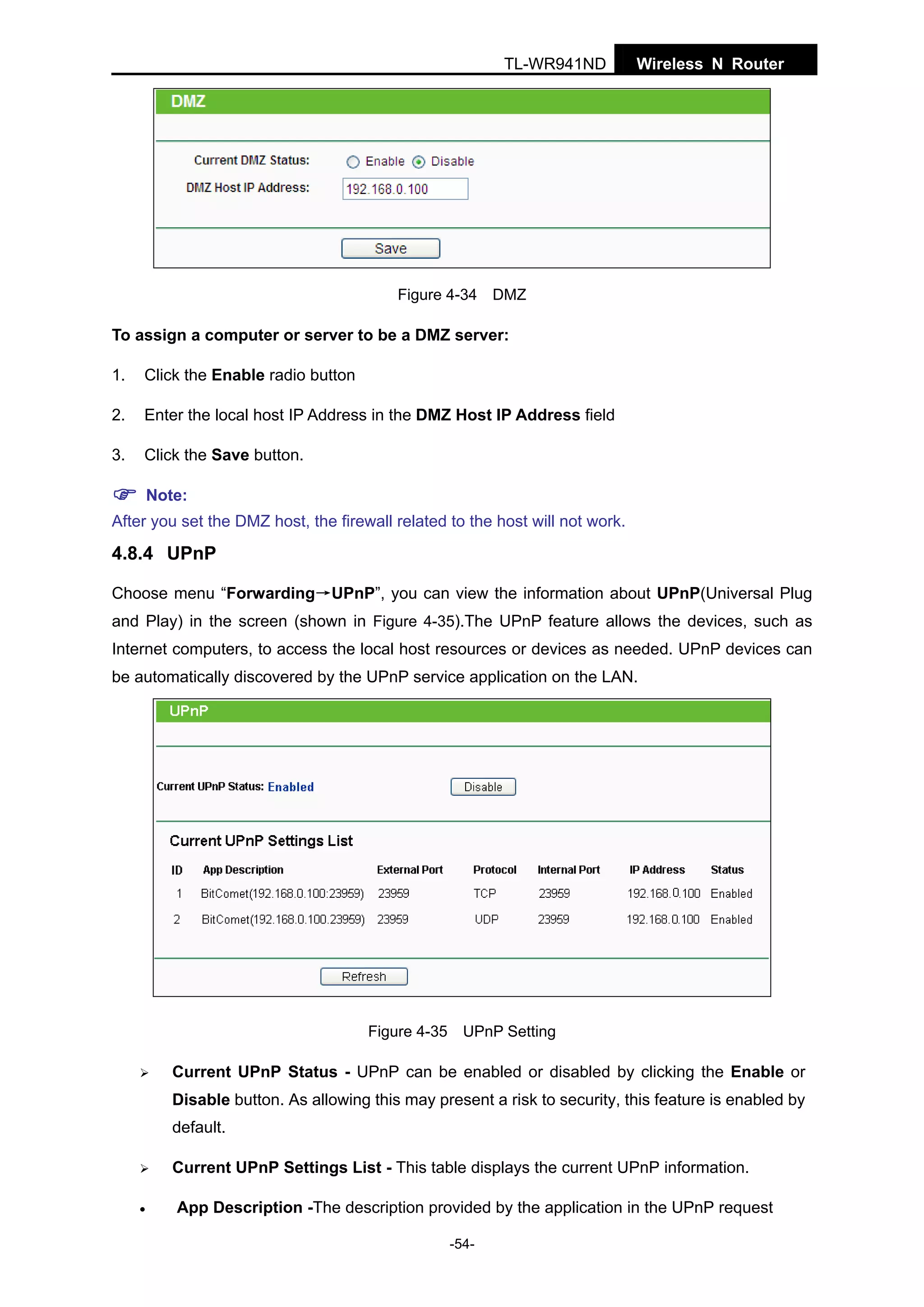 TL-WR941ND

Wireless N Router

Figure 4-34 DMZ

To assign a computer or server to be a DMZ server:
1.

Click the Enable radio button

2.

Enter the local host IP Address in the DMZ Host IP Address field

3.

Click the Save button.
Note:

After you set the DMZ host, the firewall related to the host will not work.

4.8.4 UPnP
Choose menu “Forwarding→UPnP”, you can view the information about UPnP(Universal Plug
and Play) in the screen (shown in Figure 4-35).The UPnP feature allows the devices, such as
Internet computers, to access the local host resources or devices as needed. UPnP devices can
be automatically discovered by the UPnP service application on the LAN.

Figure 4-35 UPnP Setting

Current UPnP Status - UPnP can be enabled or disabled by clicking the Enable or
Disable button. As allowing this may present a risk to security, this feature is enabled by
default.
Current UPnP Settings List - This table displays the current UPnP information.
•

App Description -The description provided by the application in the UPnP request
-54-

 