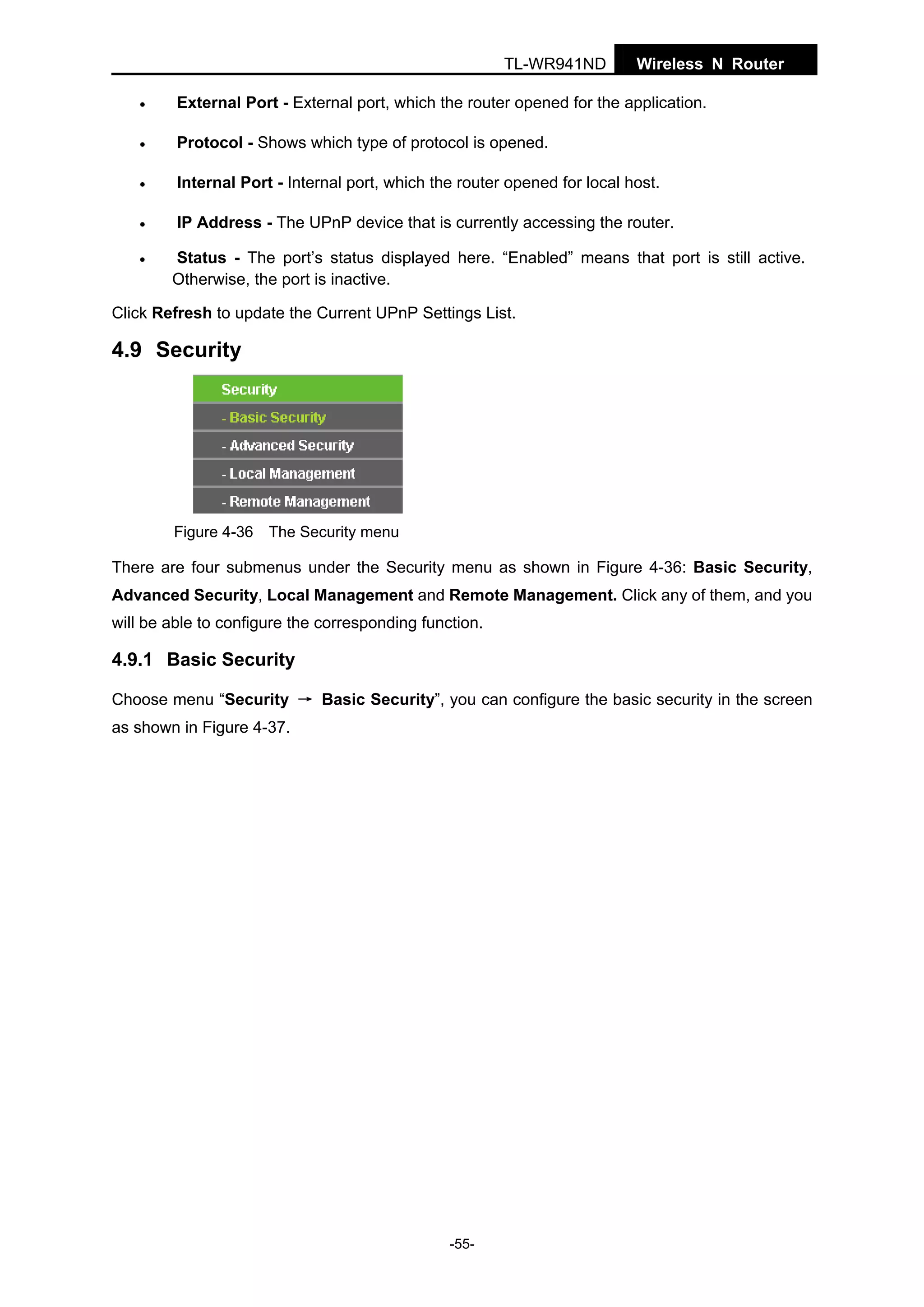TL-WR941ND

Wireless N Router

•

External Port - External port, which the router opened for the application.

•

Protocol - Shows which type of protocol is opened.

•

Internal Port - Internal port, which the router opened for local host.

•

IP Address - The UPnP device that is currently accessing the router.

•

Status - The port’s status displayed here. “Enabled” means that port is still active.
Otherwise, the port is inactive.

Click Refresh to update the Current UPnP Settings List.

4.9 Security

Figure 4-36 The Security menu

There are four submenus under the Security menu as shown in Figure 4-36: Basic Security,
Advanced Security, Local Management and Remote Management. Click any of them, and you
will be able to configure the corresponding function.

4.9.1 Basic Security
Choose menu “Security → Basic Security”, you can configure the basic security in the screen
as shown in Figure 4-37.

-55-

 