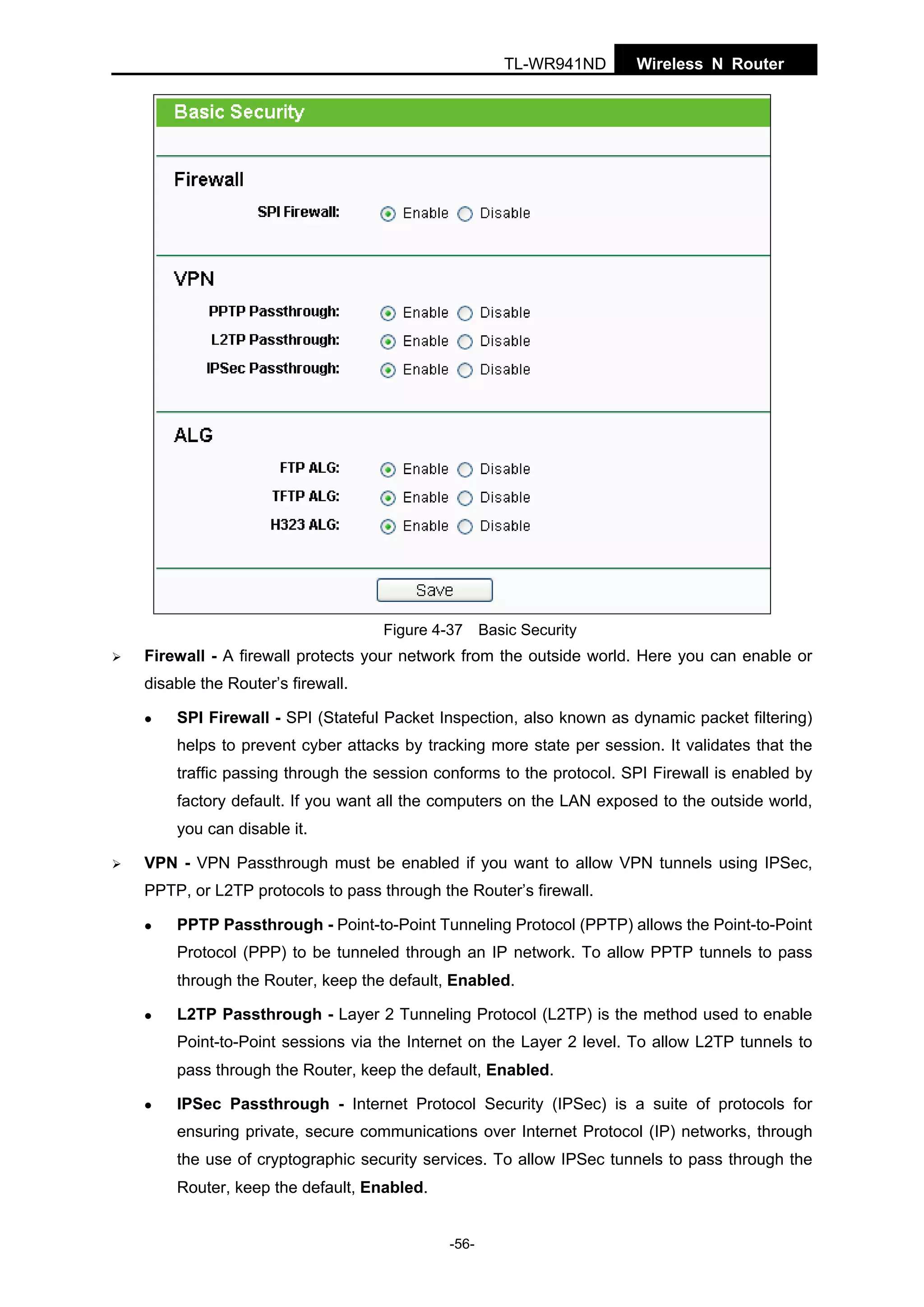 TL-WR941ND

Wireless N Router

Figure 4-37 Basic Security

Firewall - A firewall protects your network from the outside world. Here you can enable or
disable the Router’s firewall.
SPI Firewall - SPI (Stateful Packet Inspection, also known as dynamic packet filtering)
helps to prevent cyber attacks by tracking more state per session. It validates that the
traffic passing through the session conforms to the protocol. SPI Firewall is enabled by
factory default. If you want all the computers on the LAN exposed to the outside world,
you can disable it.
VPN - VPN Passthrough must be enabled if you want to allow VPN tunnels using IPSec,
PPTP, or L2TP protocols to pass through the Router’s firewall.
PPTP Passthrough - Point-to-Point Tunneling Protocol (PPTP) allows the Point-to-Point
Protocol (PPP) to be tunneled through an IP network. To allow PPTP tunnels to pass
through the Router, keep the default, Enabled.
L2TP Passthrough - Layer 2 Tunneling Protocol (L2TP) is the method used to enable
Point-to-Point sessions via the Internet on the Layer 2 level. To allow L2TP tunnels to
pass through the Router, keep the default, Enabled.
IPSec Passthrough - Internet Protocol Security (IPSec) is a suite of protocols for
ensuring private, secure communications over Internet Protocol (IP) networks, through
the use of cryptographic security services. To allow IPSec tunnels to pass through the
Router, keep the default, Enabled.
-56-

 