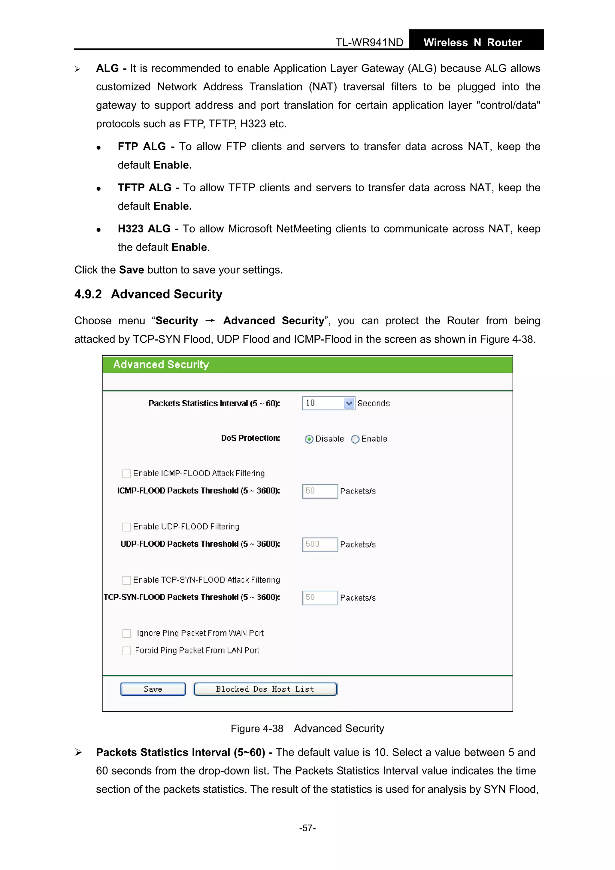 TL-WR941ND

Wireless N Router

ALG - It is recommended to enable Application Layer Gateway (ALG) because ALG allows
customized Network Address Translation (NAT) traversal filters to be plugged into the
gateway to support address and port translation for certain application layer "control/data"
protocols such as FTP, TFTP, H323 etc.
FTP ALG - To allow FTP clients and servers to transfer data across NAT, keep the
default Enable.
TFTP ALG - To allow TFTP clients and servers to transfer data across NAT, keep the
default Enable.
H323 ALG - To allow Microsoft NetMeeting clients to communicate across NAT, keep
the default Enable.
Click the Save button to save your settings.

4.9.2 Advanced Security
Choose menu “Security → Advanced Security”, you can protect the Router from being
attacked by TCP-SYN Flood, UDP Flood and ICMP-Flood in the screen as shown in Figure 4-38.

Figure 4-38 Advanced Security

Packets Statistics Interval (5~60) - The default value is 10. Select a value between 5 and
60 seconds from the drop-down list. The Packets Statistics Interval value indicates the time
section of the packets statistics. The result of the statistics is used for analysis by SYN Flood,

-57-

 