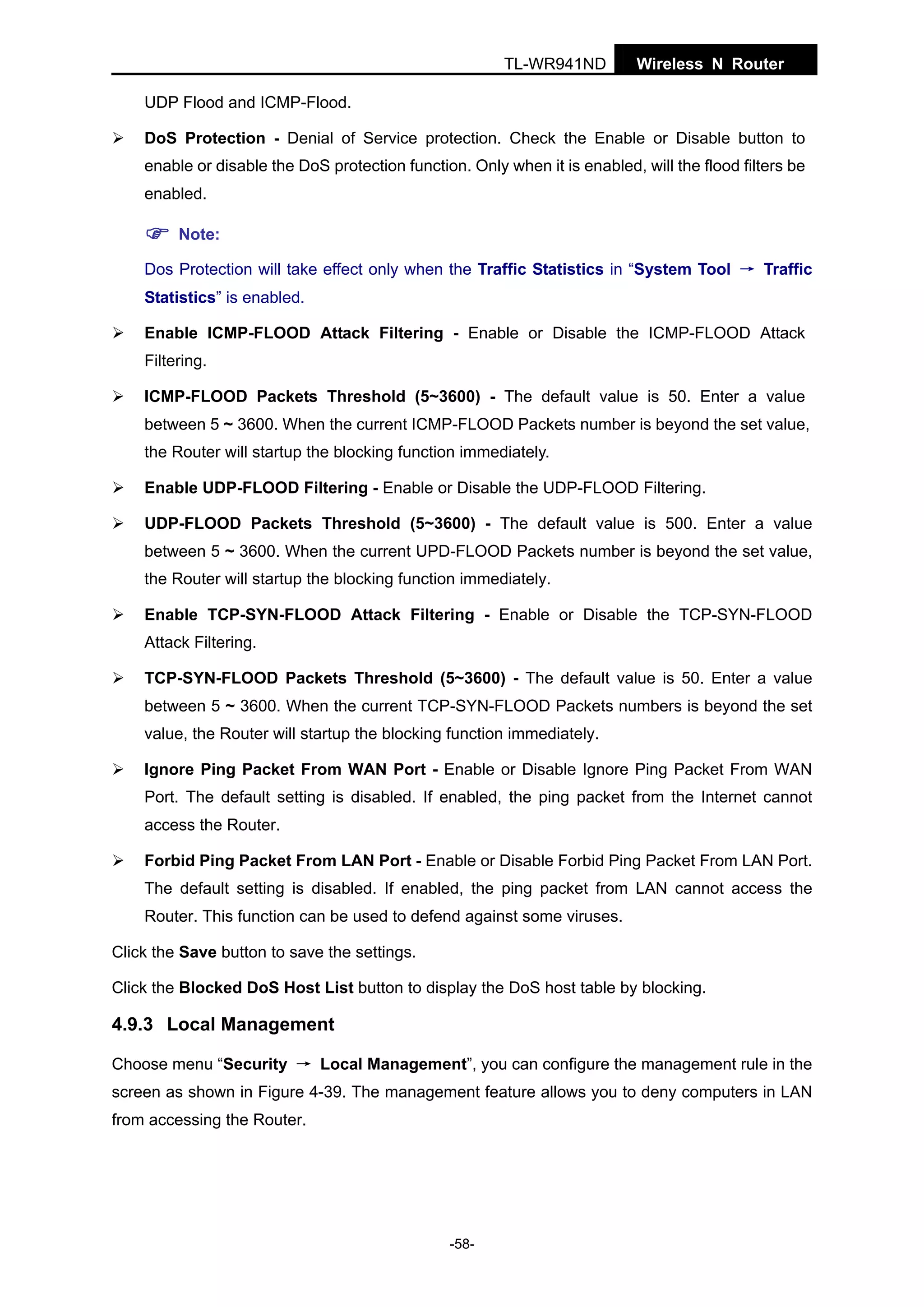 TL-WR941ND

Wireless N Router

UDP Flood and ICMP-Flood.
DoS Protection - Denial of Service protection. Check the Enable or Disable button to
enable or disable the DoS protection function. Only when it is enabled, will the flood filters be
enabled.
Note:
Dos Protection will take effect only when the Traffic Statistics in “System Tool → Traffic
Statistics” is enabled.
Enable ICMP-FLOOD Attack Filtering - Enable or Disable the ICMP-FLOOD Attack
Filtering.
ICMP-FLOOD Packets Threshold (5~3600) - The default value is 50. Enter a value
between 5 ~ 3600. When the current ICMP-FLOOD Packets number is beyond the set value,
the Router will startup the blocking function immediately.
Enable UDP-FLOOD Filtering - Enable or Disable the UDP-FLOOD Filtering.
UDP-FLOOD Packets Threshold (5~3600) - The default value is 500. Enter a value
between 5 ~ 3600. When the current UPD-FLOOD Packets number is beyond the set value,
the Router will startup the blocking function immediately.
Enable TCP-SYN-FLOOD Attack Filtering - Enable or Disable the TCP-SYN-FLOOD
Attack Filtering.
TCP-SYN-FLOOD Packets Threshold (5~3600) - The default value is 50. Enter a value
between 5 ~ 3600. When the current TCP-SYN-FLOOD Packets numbers is beyond the set
value, the Router will startup the blocking function immediately.
Ignore Ping Packet From WAN Port - Enable or Disable Ignore Ping Packet From WAN
Port. The default setting is disabled. If enabled, the ping packet from the Internet cannot
access the Router.
Forbid Ping Packet From LAN Port - Enable or Disable Forbid Ping Packet From LAN Port.
The default setting is disabled. If enabled, the ping packet from LAN cannot access the
Router. This function can be used to defend against some viruses.
Click the Save button to save the settings.
Click the Blocked DoS Host List button to display the DoS host table by blocking.

4.9.3 Local Management
Choose menu “Security → Local Management”, you can configure the management rule in the
screen as shown in Figure 4-39. The management feature allows you to deny computers in LAN
from accessing the Router.

-58-

 