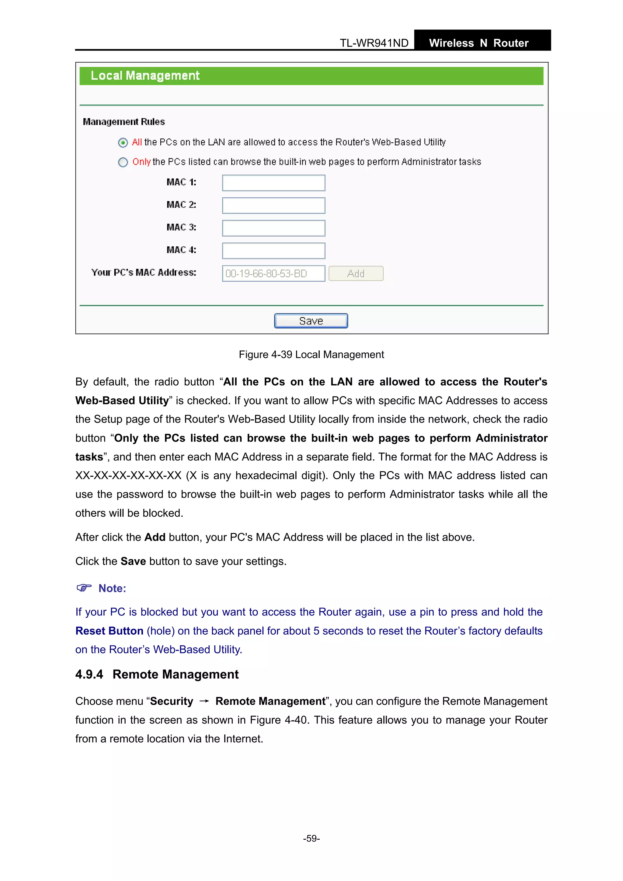 TL-WR941ND

Wireless N Router

Figure 4-39 Local Management

By default, the radio button “All the PCs on the LAN are allowed to access the Router's
Web-Based Utility” is checked. If you want to allow PCs with specific MAC Addresses to access
the Setup page of the Router's Web-Based Utility locally from inside the network, check the radio
button “Only the PCs listed can browse the built-in web pages to perform Administrator
tasks”, and then enter each MAC Address in a separate field. The format for the MAC Address is
XX-XX-XX-XX-XX-XX (X is any hexadecimal digit). Only the PCs with MAC address listed can
use the password to browse the built-in web pages to perform Administrator tasks while all the
others will be blocked.
After click the Add button, your PC's MAC Address will be placed in the list above.
Click the Save button to save your settings.
Note:
If your PC is blocked but you want to access the Router again, use a pin to press and hold the
Reset Button (hole) on the back panel for about 5 seconds to reset the Router’s factory defaults
on the Router’s Web-Based Utility.

4.9.4 Remote Management
Choose menu “Security → Remote Management”, you can configure the Remote Management
function in the screen as shown in Figure 4-40. This feature allows you to manage your Router
from a remote location via the Internet.

-59-

 