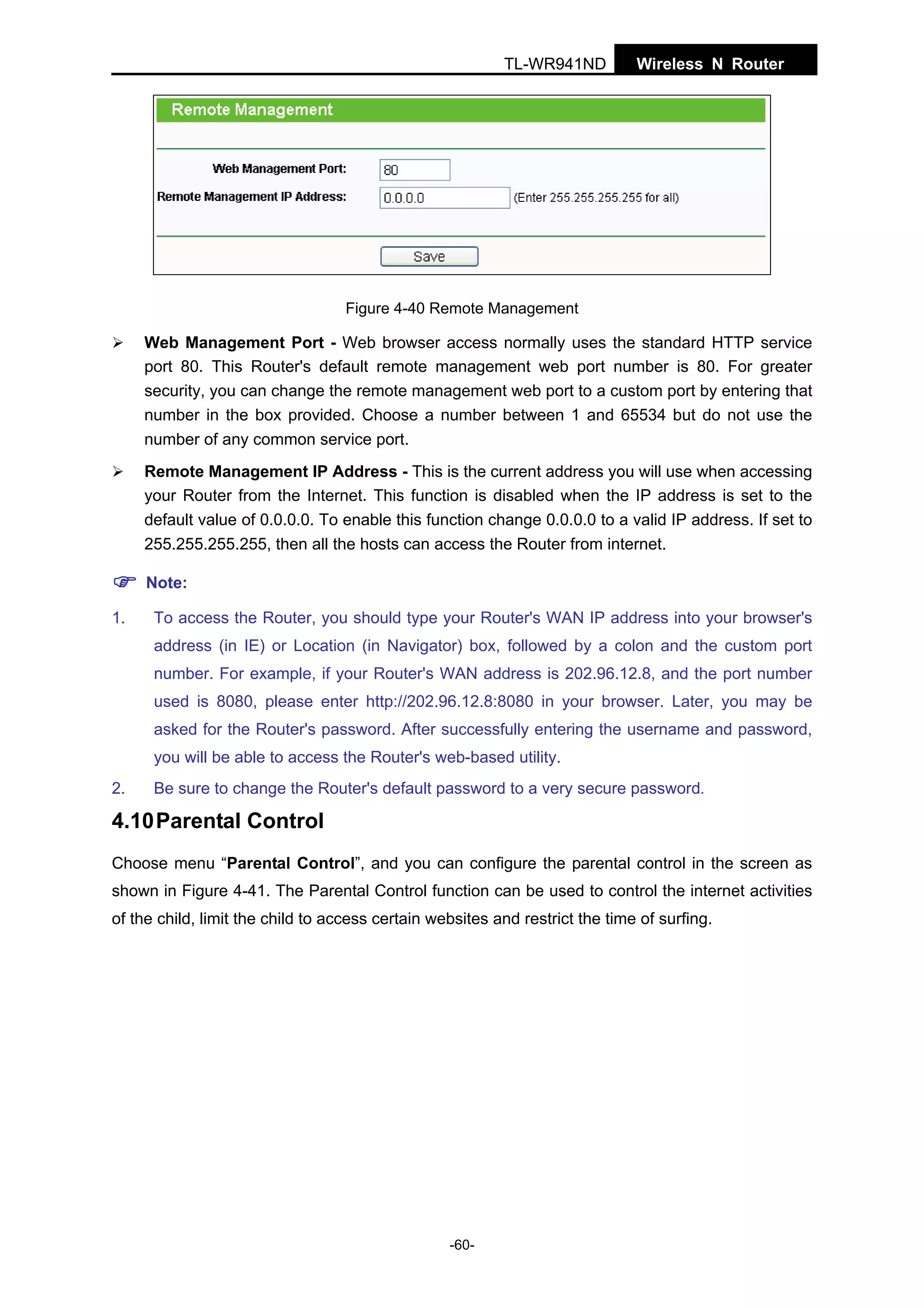 TL-WR941ND

Wireless N Router

Figure 4-40 Remote Management

Web Management Port - Web browser access normally uses the standard HTTP service
port 80. This Router's default remote management web port number is 80. For greater
security, you can change the remote management web port to a custom port by entering that
number in the box provided. Choose a number between 1 and 65534 but do not use the
number of any common service port.
Remote Management IP Address - This is the current address you will use when accessing
your Router from the Internet. This function is disabled when the IP address is set to the
default value of 0.0.0.0. To enable this function change 0.0.0.0 to a valid IP address. If set to
255.255.255.255, then all the hosts can access the Router from internet.
Note:
1.

To access the Router, you should type your Router's WAN IP address into your browser's
address (in IE) or Location (in Navigator) box, followed by a colon and the custom port
number. For example, if your Router's WAN address is 202.96.12.8, and the port number
used is 8080, please enter http://202.96.12.8:8080 in your browser. Later, you may be
asked for the Router's password. After successfully entering the username and password,
you will be able to access the Router's web-based utility.

2.

Be sure to change the Router's default password to a very secure password.

4.10 Parental Control
Choose menu “Parental Control”, and you can configure the parental control in the screen as
shown in Figure 4-41. The Parental Control function can be used to control the internet activities
of the child, limit the child to access certain websites and restrict the time of surfing.

-60-

 