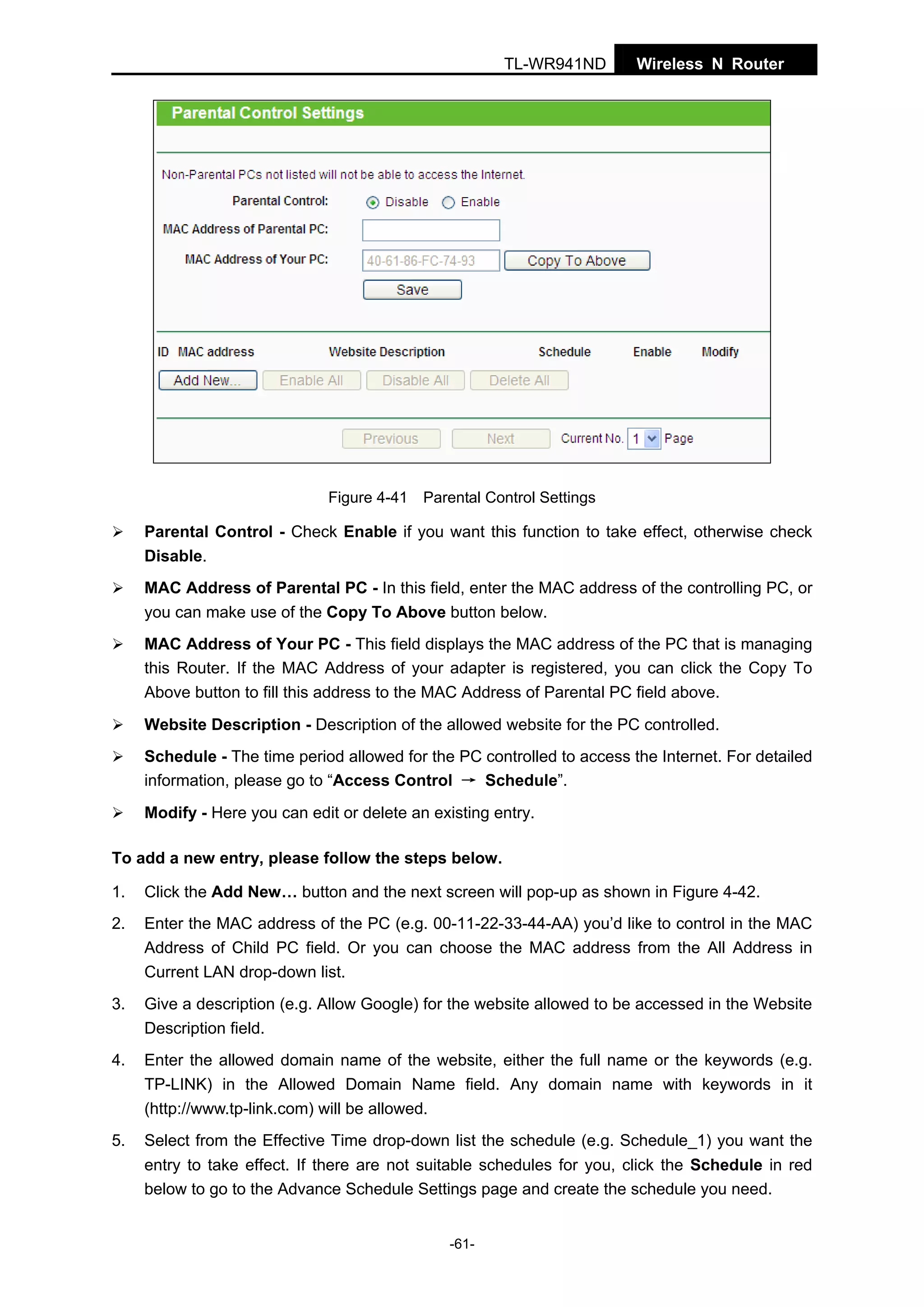 TL-WR941ND

Wireless N Router

Figure 4-41 Parental Control Settings

Parental Control - Check Enable if you want this function to take effect, otherwise check
Disable.
MAC Address of Parental PC - In this field, enter the MAC address of the controlling PC, or
you can make use of the Copy To Above button below.
MAC Address of Your PC - This field displays the MAC address of the PC that is managing
this Router. If the MAC Address of your adapter is registered, you can click the Copy To
Above button to fill this address to the MAC Address of Parental PC field above.
Website Description - Description of the allowed website for the PC controlled.
Schedule - The time period allowed for the PC controlled to access the Internet. For detailed
information, please go to “Access Control → Schedule”.
Modify - Here you can edit or delete an existing entry.
To add a new entry, please follow the steps below.
1.

Click the Add New… button and the next screen will pop-up as shown in Figure 4-42.

2.

Enter the MAC address of the PC (e.g. 00-11-22-33-44-AA) you’d like to control in the MAC
Address of Child PC field. Or you can choose the MAC address from the All Address in
Current LAN drop-down list.

3.

Give a description (e.g. Allow Google) for the website allowed to be accessed in the Website
Description field.

4.

Enter the allowed domain name of the website, either the full name or the keywords (e.g.
TP-LINK) in the Allowed Domain Name field. Any domain name with keywords in it
(http://www.tp-link.com) will be allowed.

5.

Select from the Effective Time drop-down list the schedule (e.g. Schedule_1) you want the
entry to take effect. If there are not suitable schedules for you, click the Schedule in red
below to go to the Advance Schedule Settings page and create the schedule you need.
-61-

 