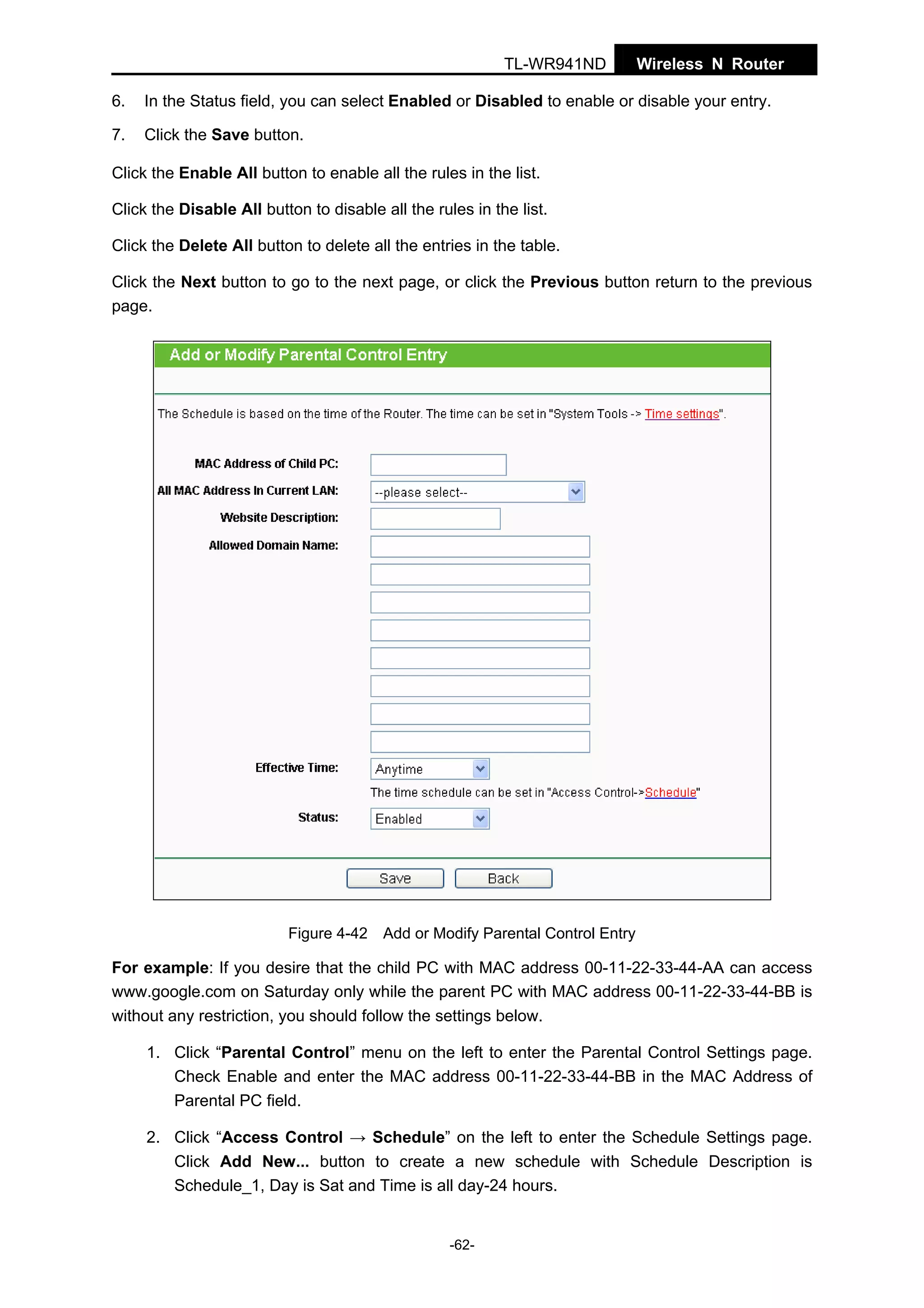 TL-WR941ND

Wireless N Router

6.

In the Status field, you can select Enabled or Disabled to enable or disable your entry.

7.

Click the Save button.

Click the Enable All button to enable all the rules in the list.
Click the Disable All button to disable all the rules in the list.
Click the Delete All button to delete all the entries in the table.
Click the Next button to go to the next page, or click the Previous button return to the previous
page.

Figure 4-42 Add or Modify Parental Control Entry

For example: If you desire that the child PC with MAC address 00-11-22-33-44-AA can access
www.google.com on Saturday only while the parent PC with MAC address 00-11-22-33-44-BB is
without any restriction, you should follow the settings below.
1. Click “Parental Control” menu on the left to enter the Parental Control Settings page.
Check Enable and enter the MAC address 00-11-22-33-44-BB in the MAC Address of
Parental PC field.
2. Click “Access Control → Schedule” on the left to enter the Schedule Settings page.
Click Add New... button to create a new schedule with Schedule Description is
Schedule_1, Day is Sat and Time is all day-24 hours.

-62-

 