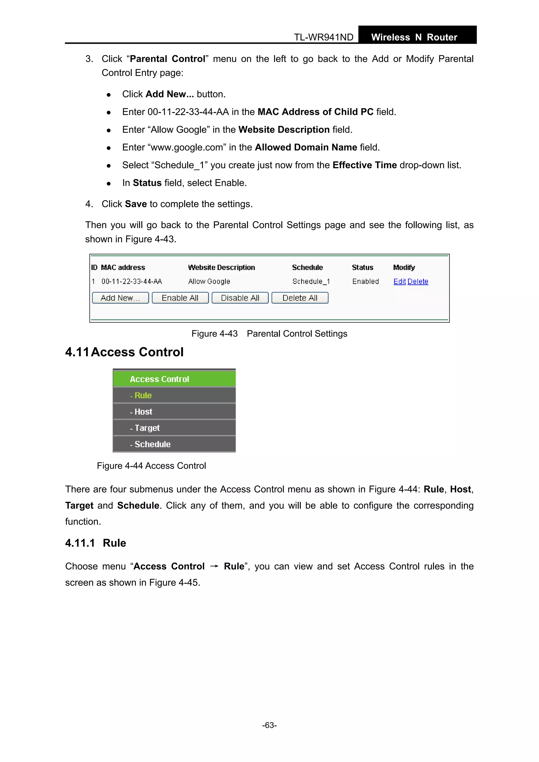 TL-WR941ND

Wireless N Router

3. Click “Parental Control” menu on the left to go back to the Add or Modify Parental
Control Entry page:
Click Add New... button.
Enter 00-11-22-33-44-AA in the MAC Address of Child PC field.
Enter “Allow Google” in the Website Description field.
Enter “www.google.com” in the Allowed Domain Name field.
Select “Schedule_1” you create just now from the Effective Time drop-down list.
In Status field, select Enable.
4. Click Save to complete the settings.
Then you will go back to the Parental Control Settings page and see the following list, as
shown in Figure 4-43.

Figure 4-43 Parental Control Settings

4.11 Access Control

Figure 4-44 Access Control

There are four submenus under the Access Control menu as shown in Figure 4-44: Rule, Host,
Target and Schedule. Click any of them, and you will be able to configure the corresponding
function.

4.11.1 Rule
Choose menu “Access Control → Rule”, you can view and set Access Control rules in the
screen as shown in Figure 4-45.

-63-

 