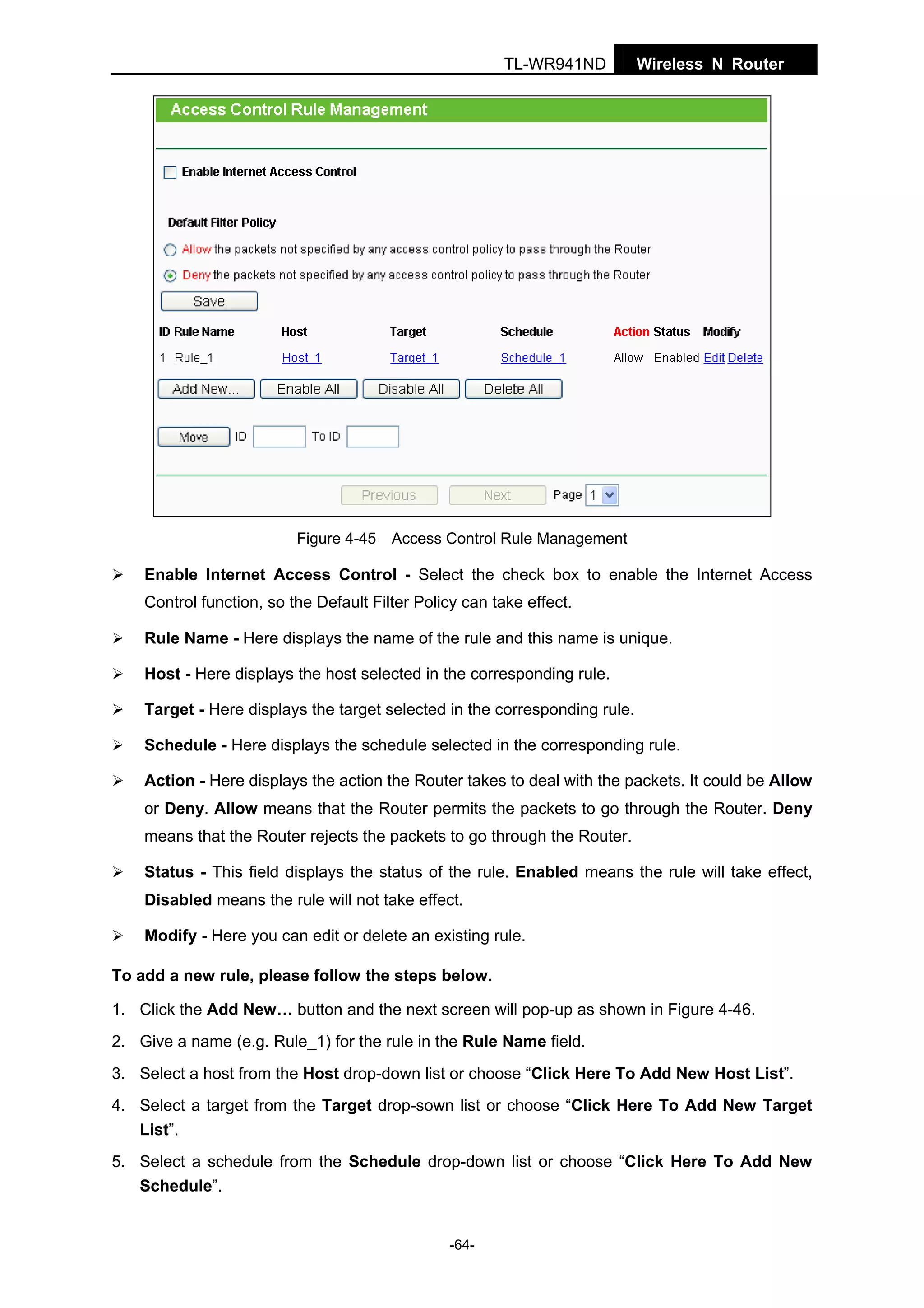 TL-WR941ND

Wireless N Router

Figure 4-45 Access Control Rule Management

Enable Internet Access Control - Select the check box to enable the Internet Access
Control function, so the Default Filter Policy can take effect.
Rule Name - Here displays the name of the rule and this name is unique.
Host - Here displays the host selected in the corresponding rule.
Target - Here displays the target selected in the corresponding rule.
Schedule - Here displays the schedule selected in the corresponding rule.
Action - Here displays the action the Router takes to deal with the packets. It could be Allow
or Deny. Allow means that the Router permits the packets to go through the Router. Deny
means that the Router rejects the packets to go through the Router.
Status - This field displays the status of the rule. Enabled means the rule will take effect,
Disabled means the rule will not take effect.
Modify - Here you can edit or delete an existing rule.
To add a new rule, please follow the steps below.
1. Click the Add New… button and the next screen will pop-up as shown in Figure 4-46.
2. Give a name (e.g. Rule_1) for the rule in the Rule Name field.
3. Select a host from the Host drop-down list or choose “Click Here To Add New Host List”.
4. Select a target from the Target drop-sown list or choose “Click Here To Add New Target
List”.
5. Select a schedule from the Schedule drop-down list or choose “Click Here To Add New
Schedule”.

-64-

 