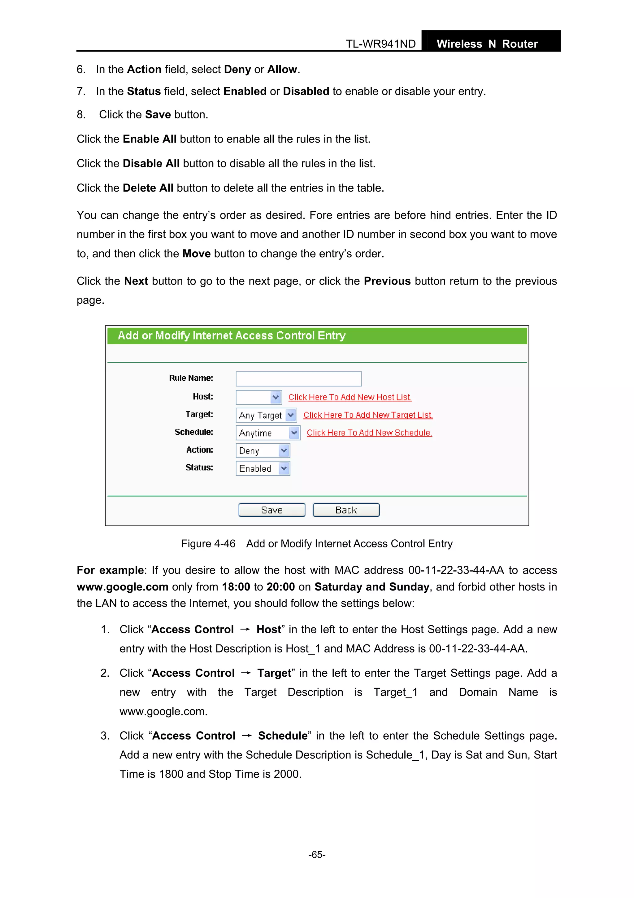 TL-WR941ND

Wireless N Router

6. In the Action field, select Deny or Allow.
7. In the Status field, select Enabled or Disabled to enable or disable your entry.
8.

Click the Save button.

Click the Enable All button to enable all the rules in the list.
Click the Disable All button to disable all the rules in the list.
Click the Delete All button to delete all the entries in the table.
You can change the entry’s order as desired. Fore entries are before hind entries. Enter the ID
number in the first box you want to move and another ID number in second box you want to move
to, and then click the Move button to change the entry’s order.
Click the Next button to go to the next page, or click the Previous button return to the previous
page.

Figure 4-46 Add or Modify Internet Access Control Entry

For example: If you desire to allow the host with MAC address 00-11-22-33-44-AA to access
www.google.com only from 18:00 to 20:00 on Saturday and Sunday, and forbid other hosts in
the LAN to access the Internet, you should follow the settings below:
1. Click “Access Control → Host” in the left to enter the Host Settings page. Add a new
entry with the Host Description is Host_1 and MAC Address is 00-11-22-33-44-AA.
2. Click “Access Control → Target” in the left to enter the Target Settings page. Add a
new entry with the Target Description is Target_1 and Domain Name is
www.google.com.
3. Click “Access Control → Schedule” in the left to enter the Schedule Settings page.
Add a new entry with the Schedule Description is Schedule_1, Day is Sat and Sun, Start
Time is 1800 and Stop Time is 2000.

-65-

 
