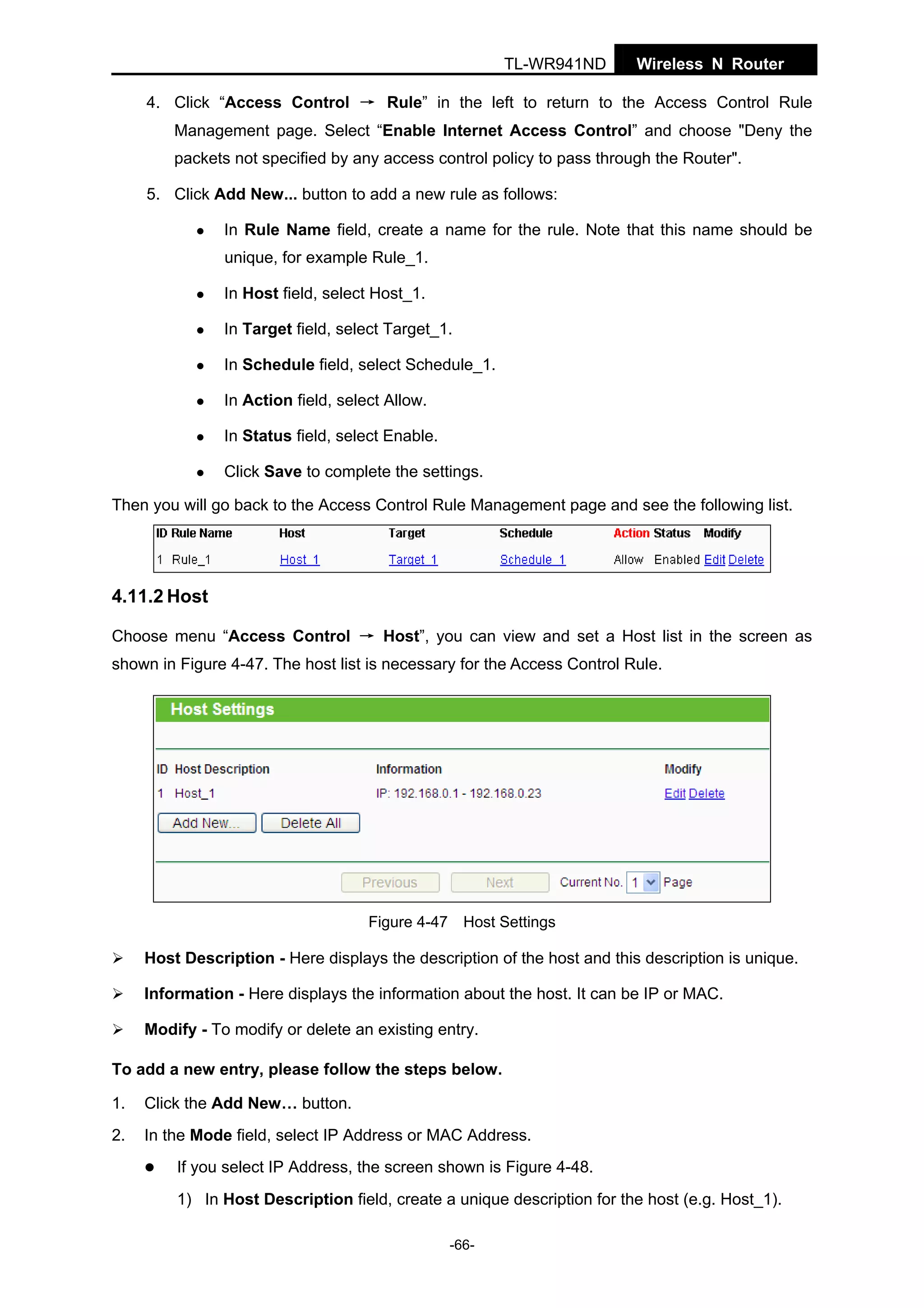 TL-WR941ND

Wireless N Router

4. Click “Access Control → Rule” in the left to return to the Access Control Rule
Management page. Select “Enable Internet Access Control” and choose "Deny the
packets not specified by any access control policy to pass through the Router".
5. Click Add New... button to add a new rule as follows:
In Rule Name field, create a name for the rule. Note that this name should be
unique, for example Rule_1.
In Host field, select Host_1.
In Target field, select Target_1.
In Schedule field, select Schedule_1.
In Action field, select Allow.
In Status field, select Enable.
Click Save to complete the settings.
Then you will go back to the Access Control Rule Management page and see the following list.

4.11.2 Host
Choose menu “Access Control → Host”, you can view and set a Host list in the screen as
shown in Figure 4-47. The host list is necessary for the Access Control Rule.

Figure 4-47 Host Settings

Host Description - Here displays the description of the host and this description is unique.
Information - Here displays the information about the host. It can be IP or MAC.
Modify - To modify or delete an existing entry.
To add a new entry, please follow the steps below.
1.

Click the Add New… button.

2.

In the Mode field, select IP Address or MAC Address.
If you select IP Address, the screen shown is Figure 4-48.
1) In Host Description field, create a unique description for the host (e.g. Host_1).
-66-

 
