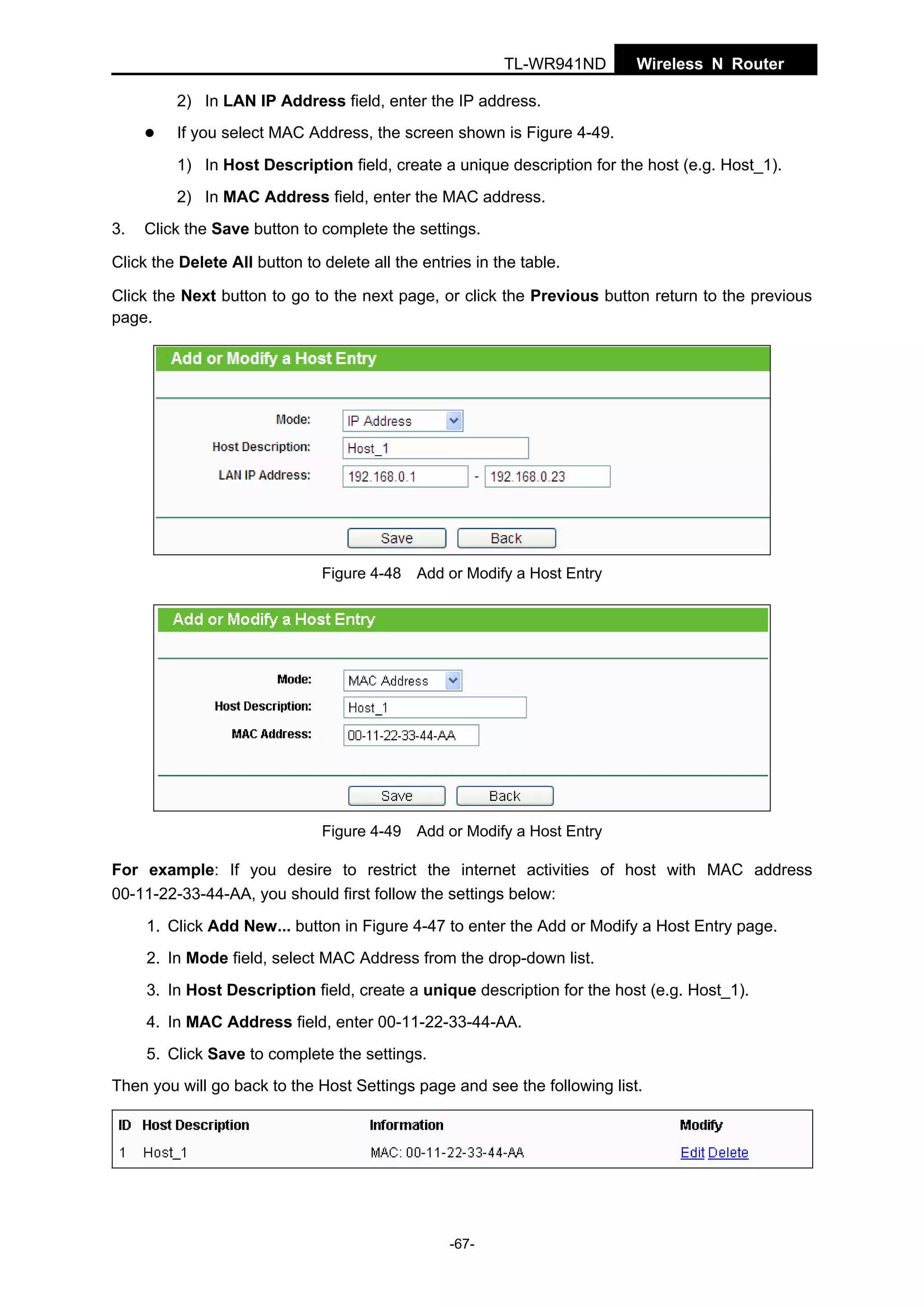 TL-WR941ND

Wireless N Router

2) In LAN IP Address field, enter the IP address.
If you select MAC Address, the screen shown is Figure 4-49.
1) In Host Description field, create a unique description for the host (e.g. Host_1).
2) In MAC Address field, enter the MAC address.
3.

Click the Save button to complete the settings.

Click the Delete All button to delete all the entries in the table.
Click the Next button to go to the next page, or click the Previous button return to the previous
page.

Figure 4-48 Add or Modify a Host Entry

Figure 4-49 Add or Modify a Host Entry

For example: If you desire to restrict the internet activities of host with MAC address
00-11-22-33-44-AA, you should first follow the settings below:
1. Click Add New... button in Figure 4-47 to enter the Add or Modify a Host Entry page.
2. In Mode field, select MAC Address from the drop-down list.
3. In Host Description field, create a unique description for the host (e.g. Host_1).
4. In MAC Address field, enter 00-11-22-33-44-AA.
5. Click Save to complete the settings.
Then you will go back to the Host Settings page and see the following list.

-67-

 