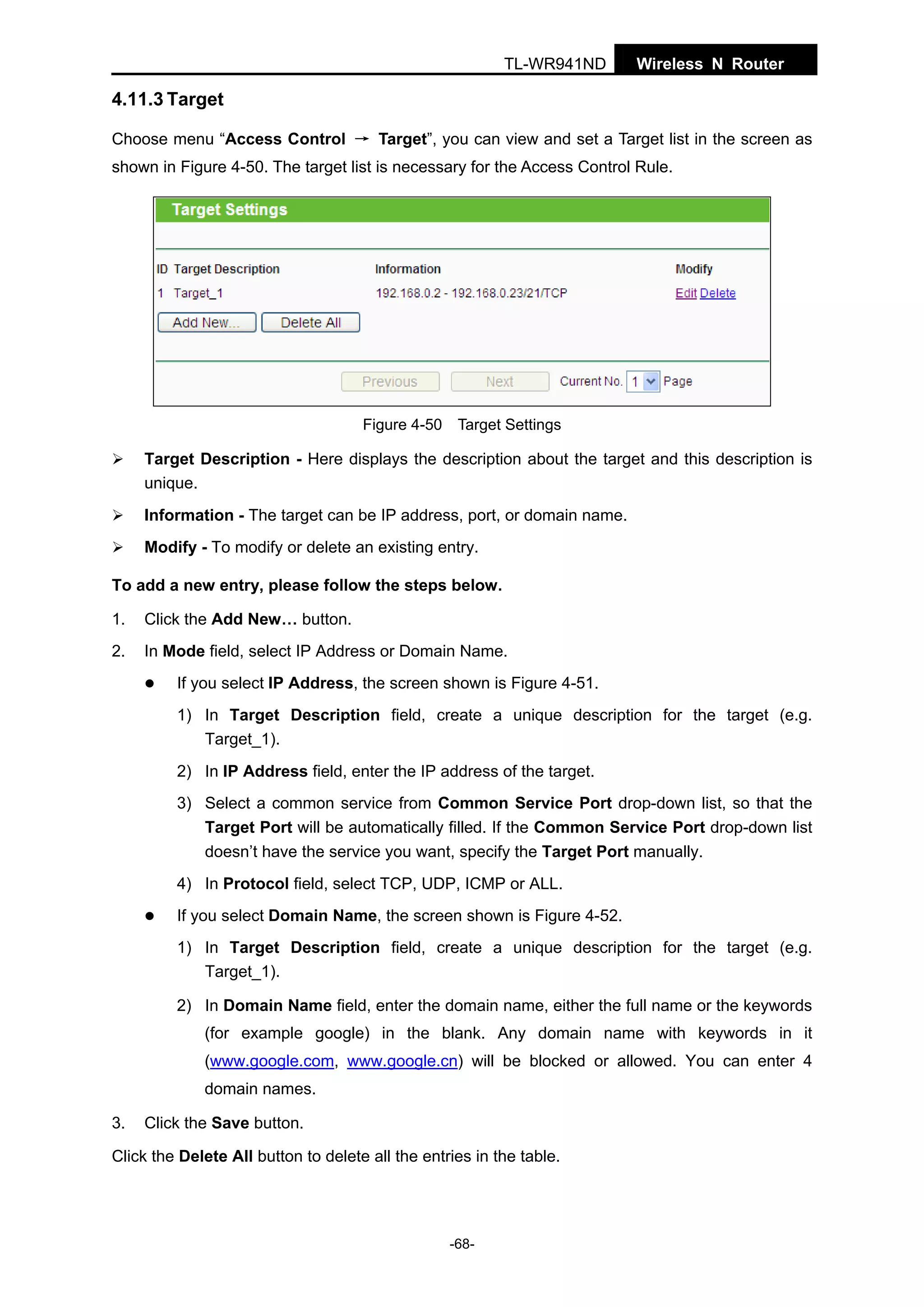 TL-WR941ND

Wireless N Router

4.11.3 Target
Choose menu “Access Control → Target”, you can view and set a Target list in the screen as
shown in Figure 4-50. The target list is necessary for the Access Control Rule.

Figure 4-50 Target Settings

Target Description - Here displays the description about the target and this description is
unique.
Information - The target can be IP address, port, or domain name.
Modify - To modify or delete an existing entry.
To add a new entry, please follow the steps below.
1.

Click the Add New… button.

2.

In Mode field, select IP Address or Domain Name.
If you select IP Address, the screen shown is Figure 4-51.
1) In Target Description field, create a unique description for the target (e.g.
Target_1).
2) In IP Address field, enter the IP address of the target.
3) Select a common service from Common Service Port drop-down list, so that the
Target Port will be automatically filled. If the Common Service Port drop-down list
doesn’t have the service you want, specify the Target Port manually.
4) In Protocol field, select TCP, UDP, ICMP or ALL.
If you select Domain Name, the screen shown is Figure 4-52.
1) In Target Description field, create a unique description for the target (e.g.
Target_1).
2) In Domain Name field, enter the domain name, either the full name or the keywords
(for example google) in the blank. Any domain name with keywords in it
(www.google.com, www.google.cn) will be blocked or allowed. You can enter 4
domain names.

3.

Click the Save button.

Click the Delete All button to delete all the entries in the table.

-68-

 