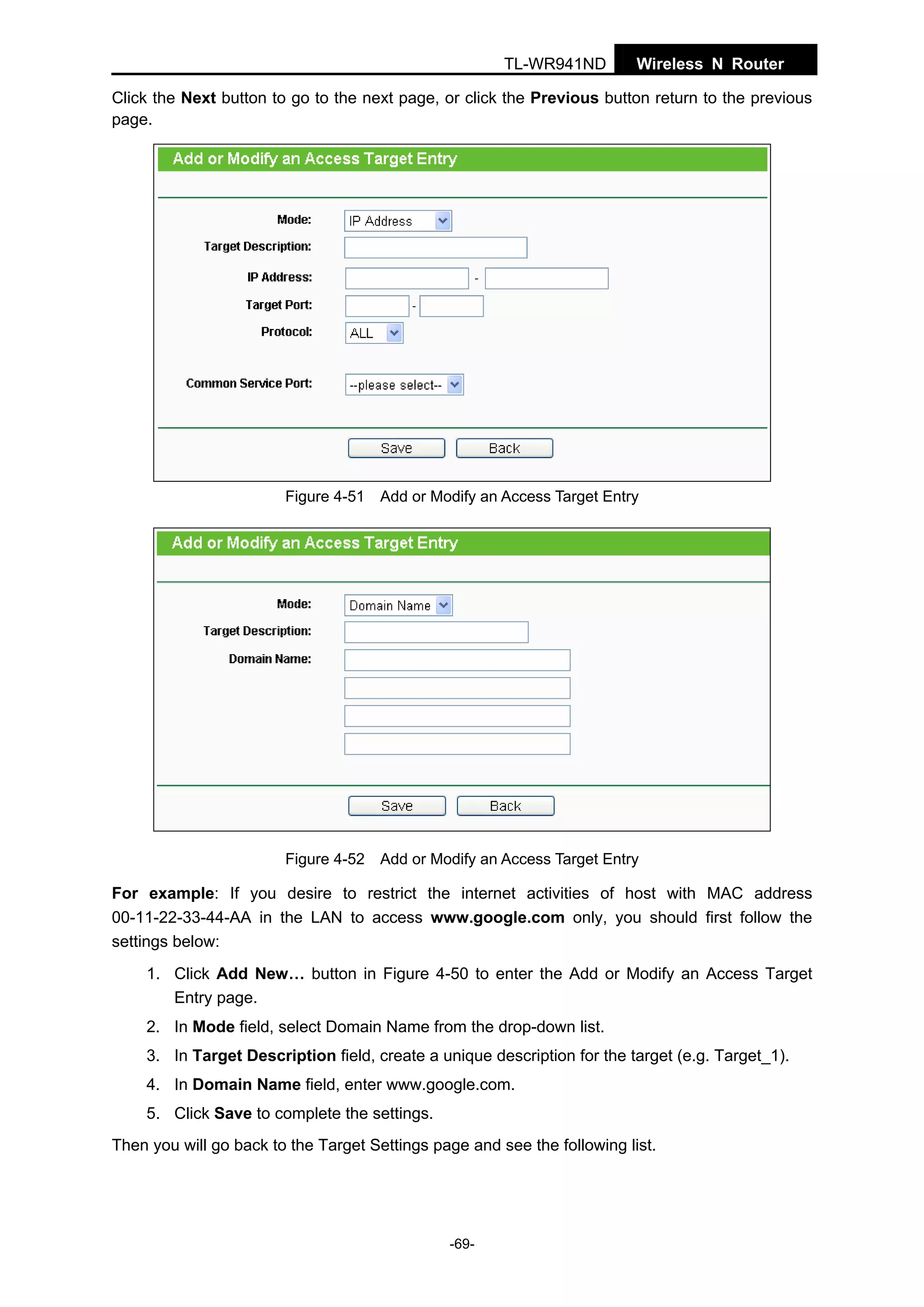 TL-WR941ND

Wireless N Router

Click the Next button to go to the next page, or click the Previous button return to the previous
page.

Figure 4-51 Add or Modify an Access Target Entry

Figure 4-52 Add or Modify an Access Target Entry

For example: If you desire to restrict the internet activities of host with MAC address
00-11-22-33-44-AA in the LAN to access www.google.com only, you should first follow the
settings below:
1. Click Add New… button in Figure 4-50 to enter the Add or Modify an Access Target
Entry page.
2. In Mode field, select Domain Name from the drop-down list.
3. In Target Description field, create a unique description for the target (e.g. Target_1).
4. In Domain Name field, enter www.google.com.
5. Click Save to complete the settings.
Then you will go back to the Target Settings page and see the following list.

-69-

 
