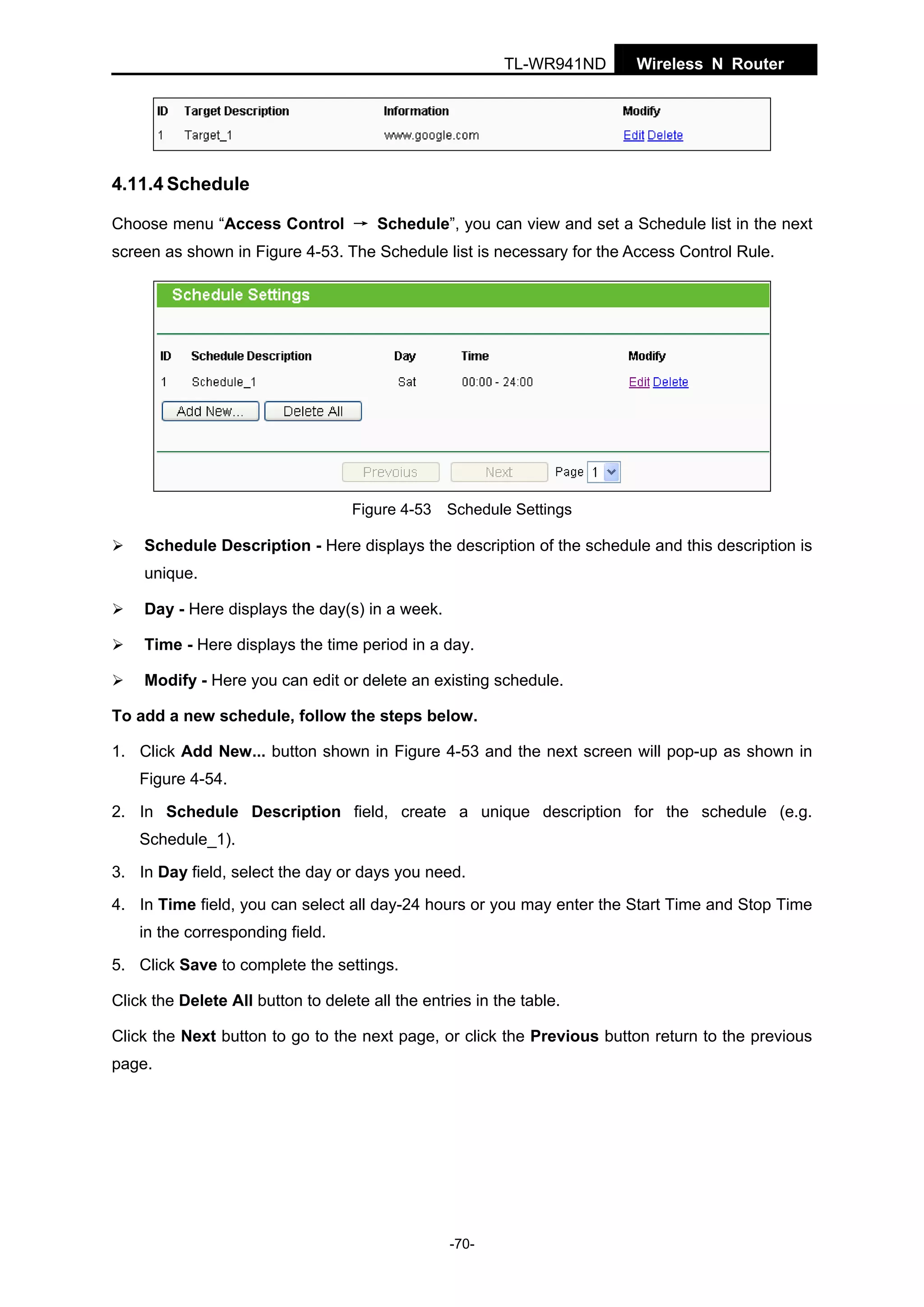 TL-WR941ND

Wireless N Router

4.11.4 Schedule
Choose menu “Access Control → Schedule”, you can view and set a Schedule list in the next
screen as shown in Figure 4-53. The Schedule list is necessary for the Access Control Rule.

Figure 4-53 Schedule Settings

Schedule Description - Here displays the description of the schedule and this description is
unique.
Day - Here displays the day(s) in a week.
Time - Here displays the time period in a day.
Modify - Here you can edit or delete an existing schedule.
To add a new schedule, follow the steps below.
1. Click Add New... button shown in Figure 4-53 and the next screen will pop-up as shown in
Figure 4-54.
2. In Schedule Description field, create a unique description for the schedule (e.g.
Schedule_1).
3. In Day field, select the day or days you need.
4. In Time field, you can select all day-24 hours or you may enter the Start Time and Stop Time
in the corresponding field.
5. Click Save to complete the settings.
Click the Delete All button to delete all the entries in the table.
Click the Next button to go to the next page, or click the Previous button return to the previous
page.

-70-

 
