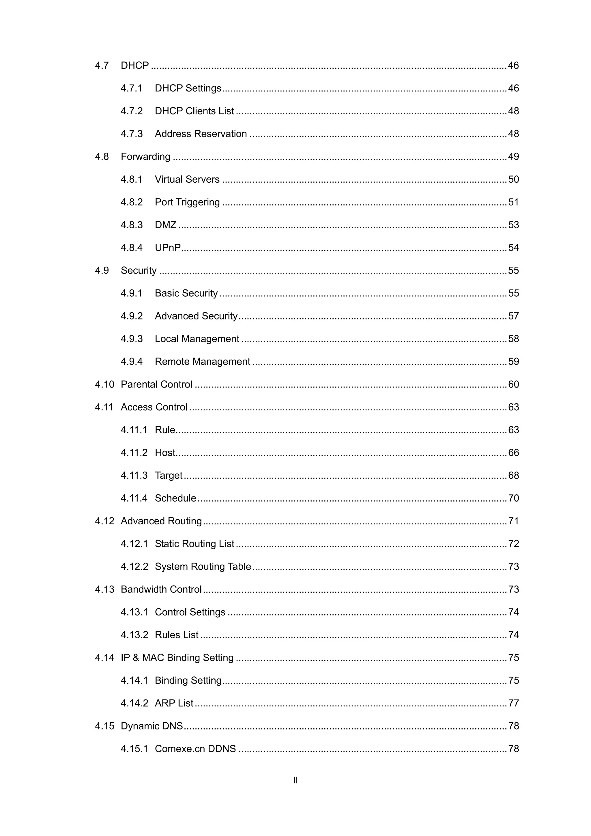 4.7

DHCP ..................................................................................................................................46
4.7.1
4.7.2

DHCP Clients List ...................................................................................................48

4.7.3
4.8

DHCP Settings........................................................................................................46

Address Reservation ..............................................................................................48

Forwarding ..........................................................................................................................49
4.8.1
4.8.2

Port Triggering ........................................................................................................51

4.8.3

DMZ ........................................................................................................................53

4.8.4
4.9

Virtual Servers ........................................................................................................50

UPnP.......................................................................................................................54

Security ...............................................................................................................................55
4.9.1

Basic Security .........................................................................................................55

4.9.2

Advanced Security..................................................................................................57

4.9.3

Local Management .................................................................................................58

4.9.4

Remote Management .............................................................................................59

4.10 Parental Control ..................................................................................................................60
4.11 Access Control ....................................................................................................................63
4.11.1 Rule.........................................................................................................................63
4.11.2 Host.........................................................................................................................66
4.11.3 Target ......................................................................................................................68
4.11.4 Schedule.................................................................................................................70
4.12 Advanced Routing...............................................................................................................71
4.12.1 Static Routing List ...................................................................................................72
4.12.2 System Routing Table.............................................................................................73
4.13 Bandwidth Control...............................................................................................................73
4.13.1 Control Settings ......................................................................................................74
4.13.2 Rules List ................................................................................................................74
4.14 IP & MAC Binding Setting ...................................................................................................75
4.14.1 Binding Setting........................................................................................................75
4.14.2 ARP List ..................................................................................................................77
4.15 Dynamic DNS......................................................................................................................78
4.15.1 Comexe.cn DDNS ..................................................................................................78
II

 