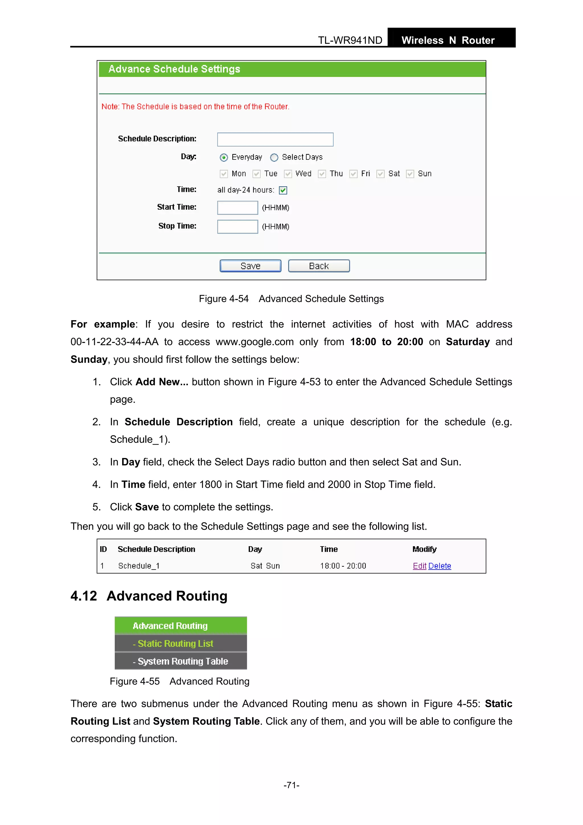 TL-WR941ND

Wireless N Router

Figure 4-54 Advanced Schedule Settings

For example: If you desire to restrict the internet activities of host with MAC address
00-11-22-33-44-AA to access www.google.com only from 18:00 to 20:00 on Saturday and
Sunday, you should first follow the settings below:
1. Click Add New... button shown in Figure 4-53 to enter the Advanced Schedule Settings
page.
2. In Schedule Description field, create a unique description for the schedule (e.g.
Schedule_1).
3. In Day field, check the Select Days radio button and then select Sat and Sun.
4. In Time field, enter 1800 in Start Time field and 2000 in Stop Time field.
5. Click Save to complete the settings.
Then you will go back to the Schedule Settings page and see the following list.

4.12 Advanced Routing

Figure 4-55 Advanced Routing

There are two submenus under the Advanced Routing menu as shown in Figure 4-55: Static
Routing List and System Routing Table. Click any of them, and you will be able to configure the
corresponding function.

-71-

 