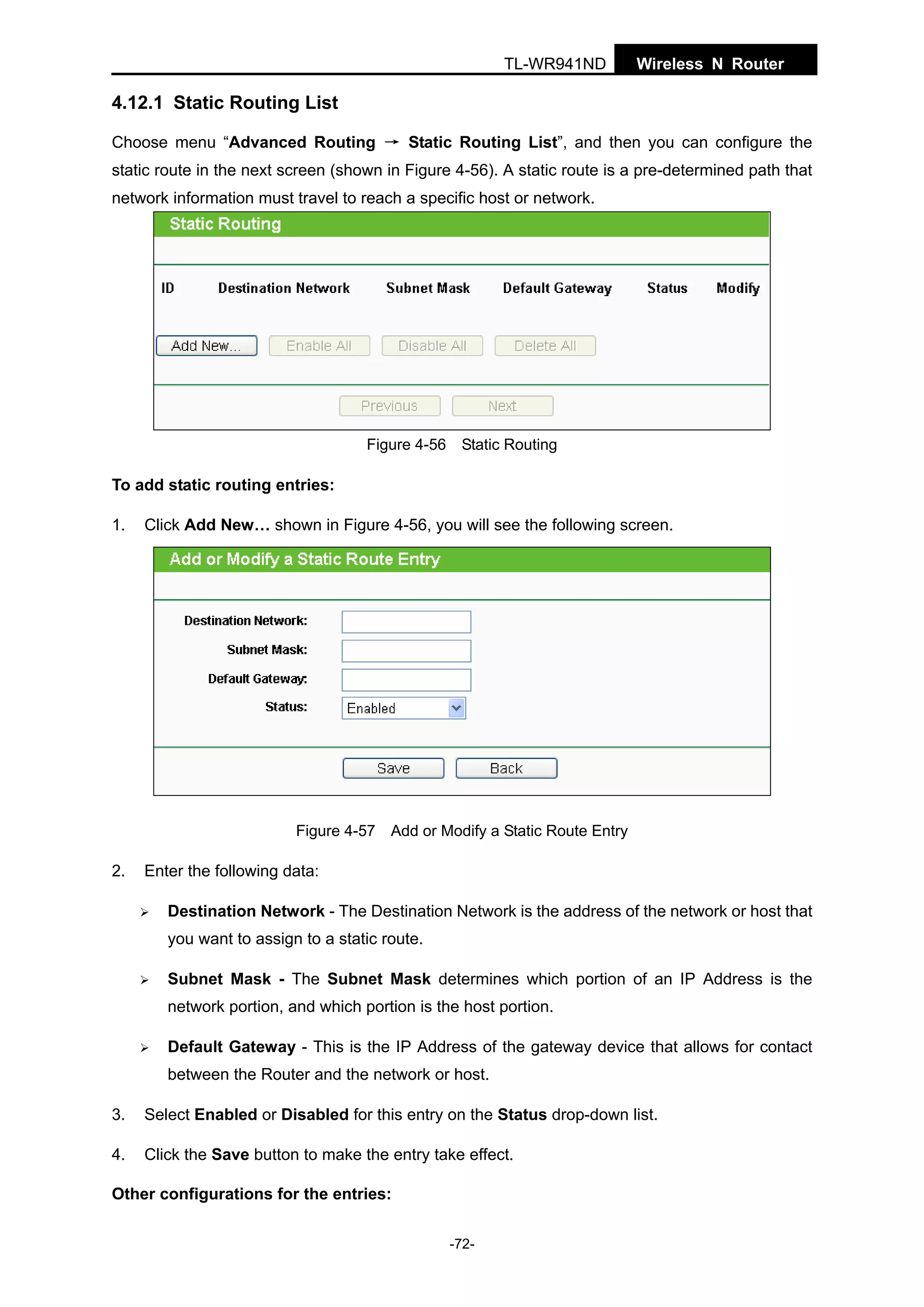 TL-WR941ND

Wireless N Router

4.12.1 Static Routing List
Choose menu “Advanced Routing → Static Routing List”, and then you can configure the
static route in the next screen (shown in Figure 4-56). A static route is a pre-determined path that
network information must travel to reach a specific host or network.

Figure 4-56 Static Routing

To add static routing entries:
1.

Click Add New… shown in Figure 4-56, you will see the following screen.

Figure 4-57 Add or Modify a Static Route Entry

2.

Enter the following data:
Destination Network - The Destination Network is the address of the network or host that
you want to assign to a static route.
Subnet Mask - The Subnet Mask determines which portion of an IP Address is the
network portion, and which portion is the host portion.
Default Gateway - This is the IP Address of the gateway device that allows for contact
between the Router and the network or host.

3.

Select Enabled or Disabled for this entry on the Status drop-down list.

4.

Click the Save button to make the entry take effect.

Other configurations for the entries:
-72-

 