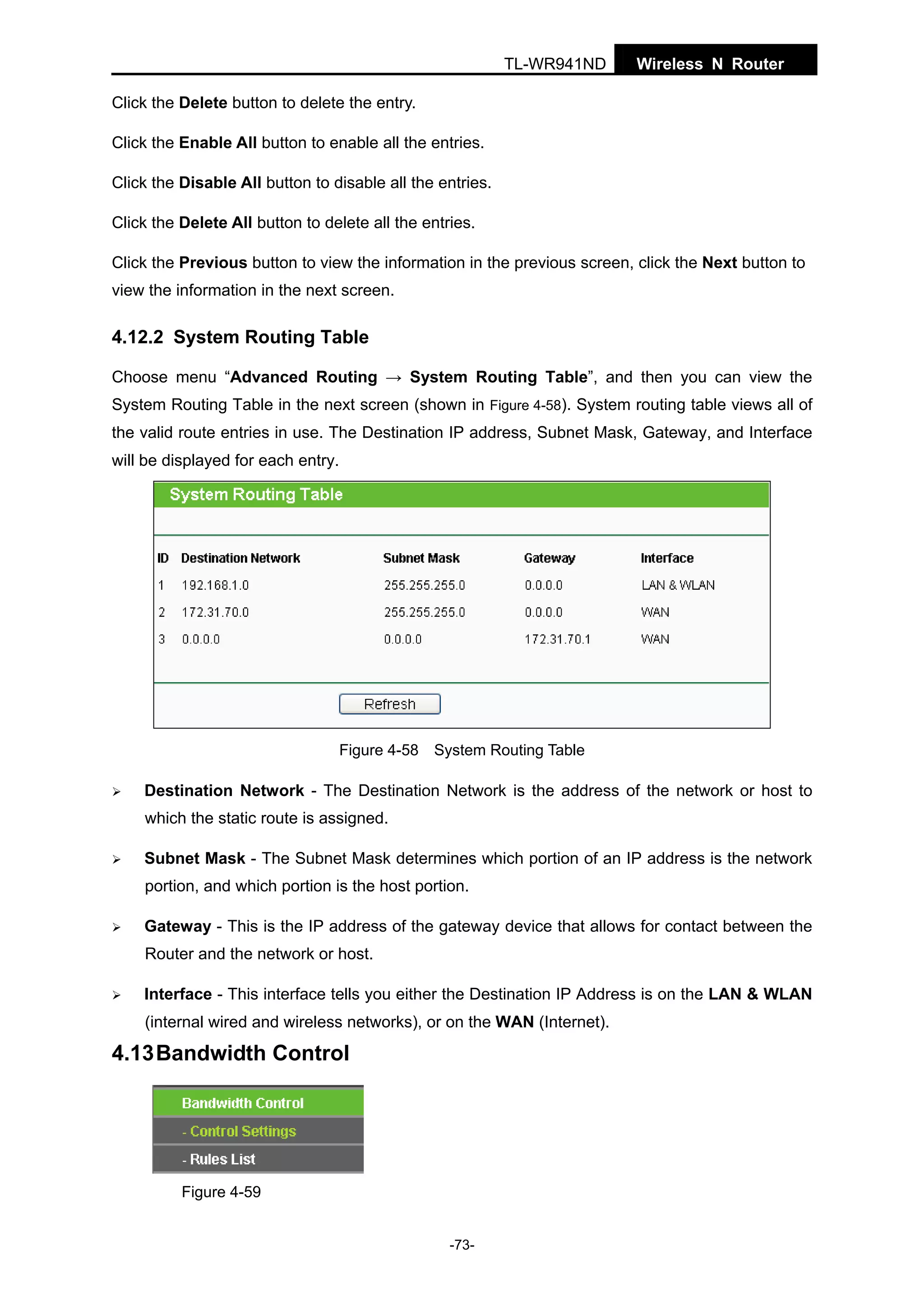 TL-WR941ND

Wireless N Router

Click the Delete button to delete the entry.
Click the Enable All button to enable all the entries.
Click the Disable All button to disable all the entries.
Click the Delete All button to delete all the entries.
Click the Previous button to view the information in the previous screen, click the Next button to
view the information in the next screen.

4.12.2 System Routing Table
Choose menu “Advanced Routing → System Routing Table”, and then you can view the
System Routing Table in the next screen (shown in Figure 4-58). System routing table views all of
the valid route entries in use. The Destination IP address, Subnet Mask, Gateway, and Interface
will be displayed for each entry.

Figure 4-58 System Routing Table

Destination Network - The Destination Network is the address of the network or host to
which the static route is assigned.
Subnet Mask - The Subnet Mask determines which portion of an IP address is the network
portion, and which portion is the host portion.
Gateway - This is the IP address of the gateway device that allows for contact between the
Router and the network or host.
Interface - This interface tells you either the Destination IP Address is on the LAN & WLAN
(internal wired and wireless networks), or on the WAN (Internet).

4.13 Bandwidth Control

Figure 4-59
-73-

 