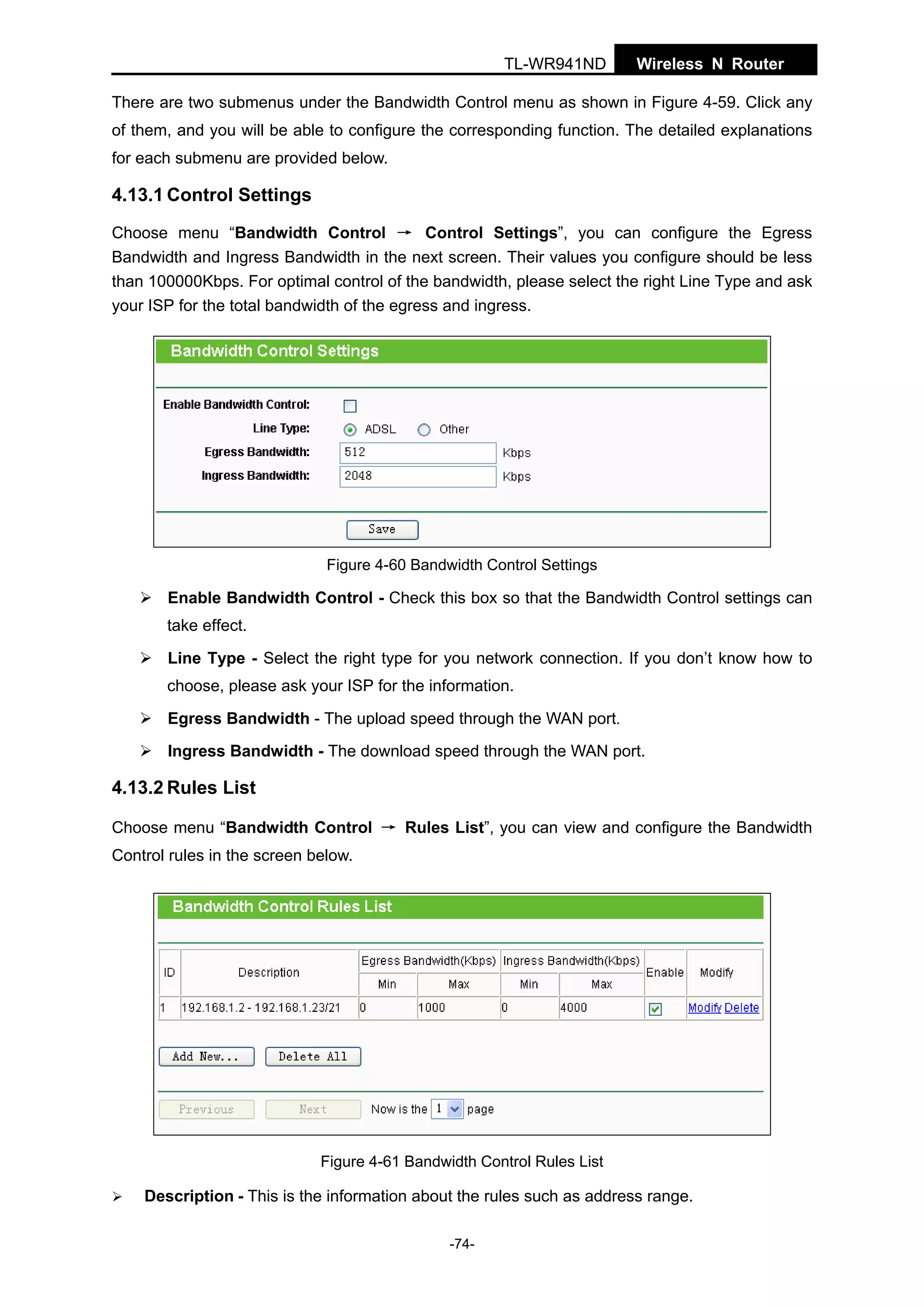 TL-WR941ND

Wireless N Router

There are two submenus under the Bandwidth Control menu as shown in Figure 4-59. Click any
of them, and you will be able to configure the corresponding function. The detailed explanations
for each submenu are provided below.

4.13.1 Control Settings
Choose menu “Bandwidth Control → Control Settings”, you can configure the Egress
Bandwidth and Ingress Bandwidth in the next screen. Their values you configure should be less
than 100000Kbps. For optimal control of the bandwidth, please select the right Line Type and ask
your ISP for the total bandwidth of the egress and ingress.

Figure 4-60 Bandwidth Control Settings

Enable Bandwidth Control - Check this box so that the Bandwidth Control settings can
take effect.
Line Type - Select the right type for you network connection. If you don’t know how to
choose, please ask your ISP for the information.
Egress Bandwidth - The upload speed through the WAN port.
Ingress Bandwidth - The download speed through the WAN port.

4.13.2 Rules List
Choose menu “Bandwidth Control → Rules List”, you can view and configure the Bandwidth
Control rules in the screen below.

Figure 4-61 Bandwidth Control Rules List

Description - This is the information about the rules such as address range.
-74-

 