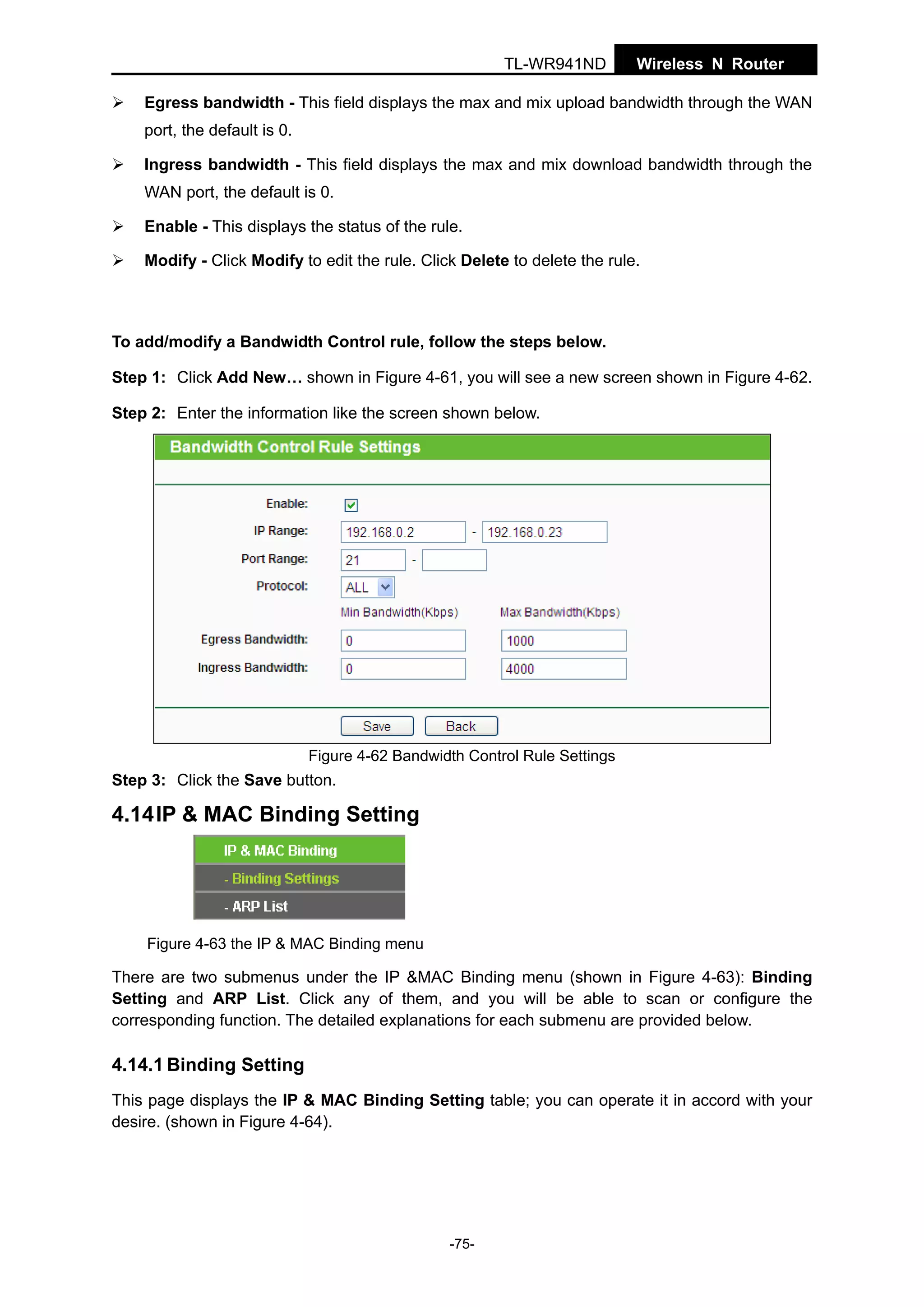 TL-WR941ND

Wireless N Router

Egress bandwidth - This field displays the max and mix upload bandwidth through the WAN
port, the default is 0.
Ingress bandwidth - This field displays the max and mix download bandwidth through the
WAN port, the default is 0.
Enable - This displays the status of the rule.
Modify - Click Modify to edit the rule. Click Delete to delete the rule.

To add/modify a Bandwidth Control rule, follow the steps below.
Step 1: Click Add New… shown in Figure 4-61, you will see a new screen shown in Figure 4-62.
Step 2: Enter the information like the screen shown below.

Figure 4-62 Bandwidth Control Rule Settings

Step 3: Click the Save button.

4.14 IP & MAC Binding Setting

Figure 4-63 the IP & MAC Binding menu

There are two submenus under the IP &MAC Binding menu (shown in Figure 4-63): Binding
Setting and ARP List. Click any of them, and you will be able to scan or configure the
corresponding function. The detailed explanations for each submenu are provided below.

4.14.1 Binding Setting
This page displays the IP & MAC Binding Setting table; you can operate it in accord with your
desire. (shown in Figure 4-64).

-75-

 