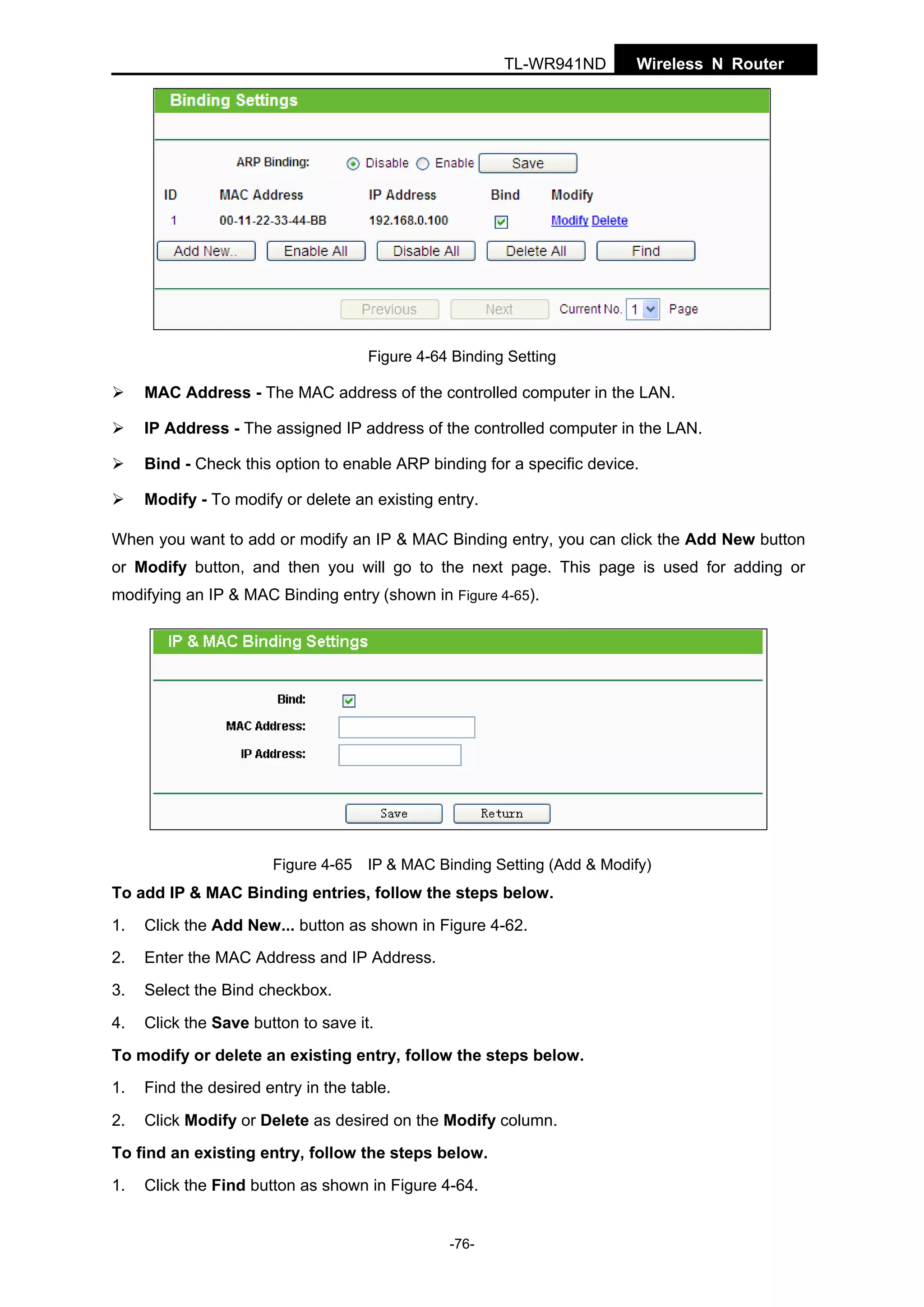 TL-WR941ND

Wireless N Router

Figure 4-64 Binding Setting

MAC Address - The MAC address of the controlled computer in the LAN.
IP Address - The assigned IP address of the controlled computer in the LAN.
Bind - Check this option to enable ARP binding for a specific device.
Modify - To modify or delete an existing entry.
When you want to add or modify an IP & MAC Binding entry, you can click the Add New button
or Modify button, and then you will go to the next page. This page is used for adding or
modifying an IP & MAC Binding entry (shown in Figure 4-65).

Figure 4-65 IP & MAC Binding Setting (Add & Modify)

To add IP & MAC Binding entries, follow the steps below.
1.

Click the Add New... button as shown in Figure 4-62.

2.

Enter the MAC Address and IP Address.

3.

Select the Bind checkbox.

4.

Click the Save button to save it.

To modify or delete an existing entry, follow the steps below.
1.

Find the desired entry in the table.

2.

Click Modify or Delete as desired on the Modify column.

To find an existing entry, follow the steps below.
1.

Click the Find button as shown in Figure 4-64.

-76-

 