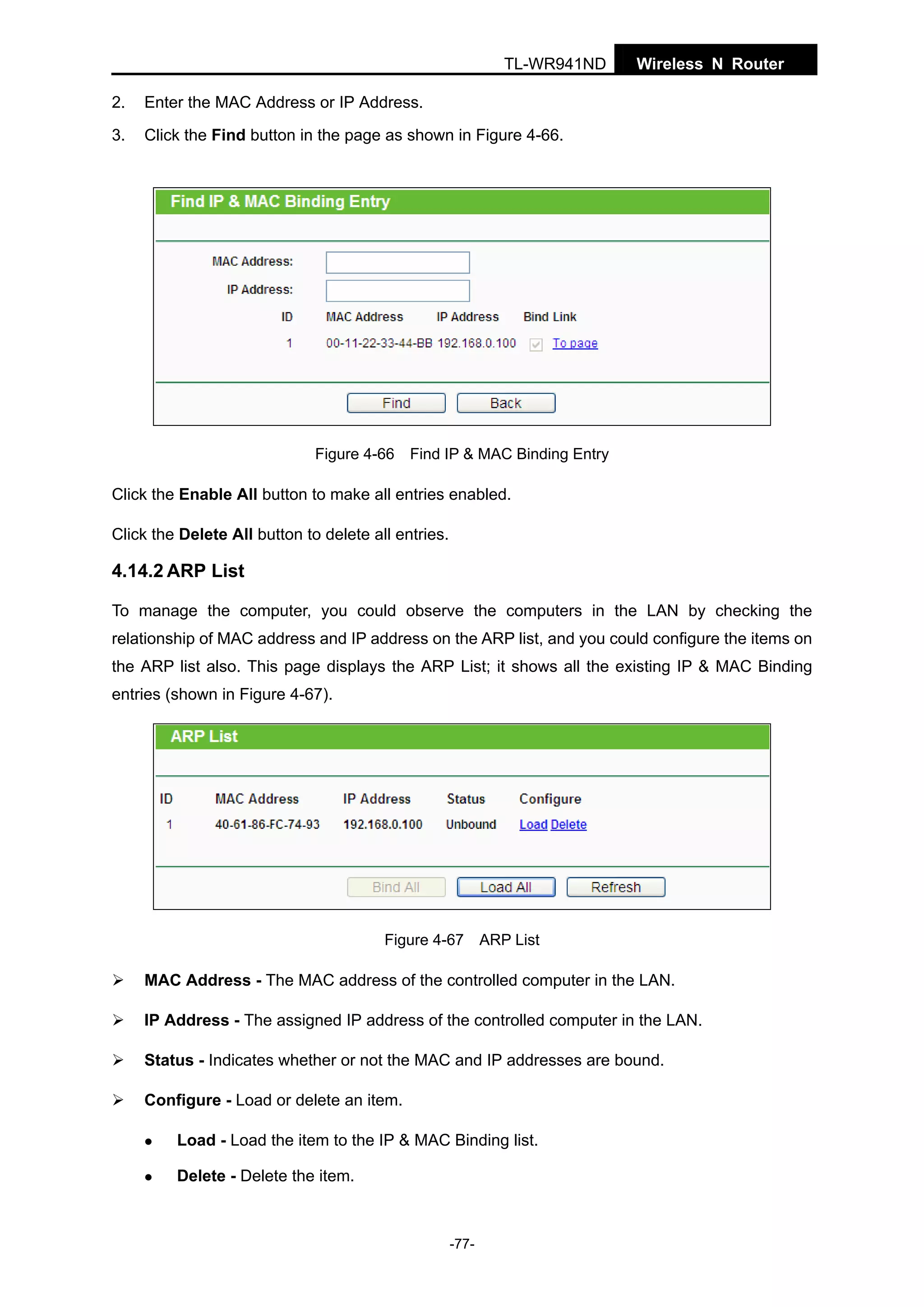 TL-WR941ND
2.

Enter the MAC Address or IP Address.

3.

Wireless N Router

Click the Find button in the page as shown in Figure 4-66.

Figure 4-66 Find IP & MAC Binding Entry

Click the Enable All button to make all entries enabled.
Click the Delete All button to delete all entries.

4.14.2 ARP List
To manage the computer, you could observe the computers in the LAN by checking the
relationship of MAC address and IP address on the ARP list, and you could configure the items on
the ARP list also. This page displays the ARP List; it shows all the existing IP & MAC Binding
entries (shown in Figure 4-67).

Figure 4-67 ARP List

MAC Address - The MAC address of the controlled computer in the LAN.
IP Address - The assigned IP address of the controlled computer in the LAN.
Status - Indicates whether or not the MAC and IP addresses are bound.
Configure - Load or delete an item.
Load - Load the item to the IP & MAC Binding list.
Delete - Delete the item.

-77-

 