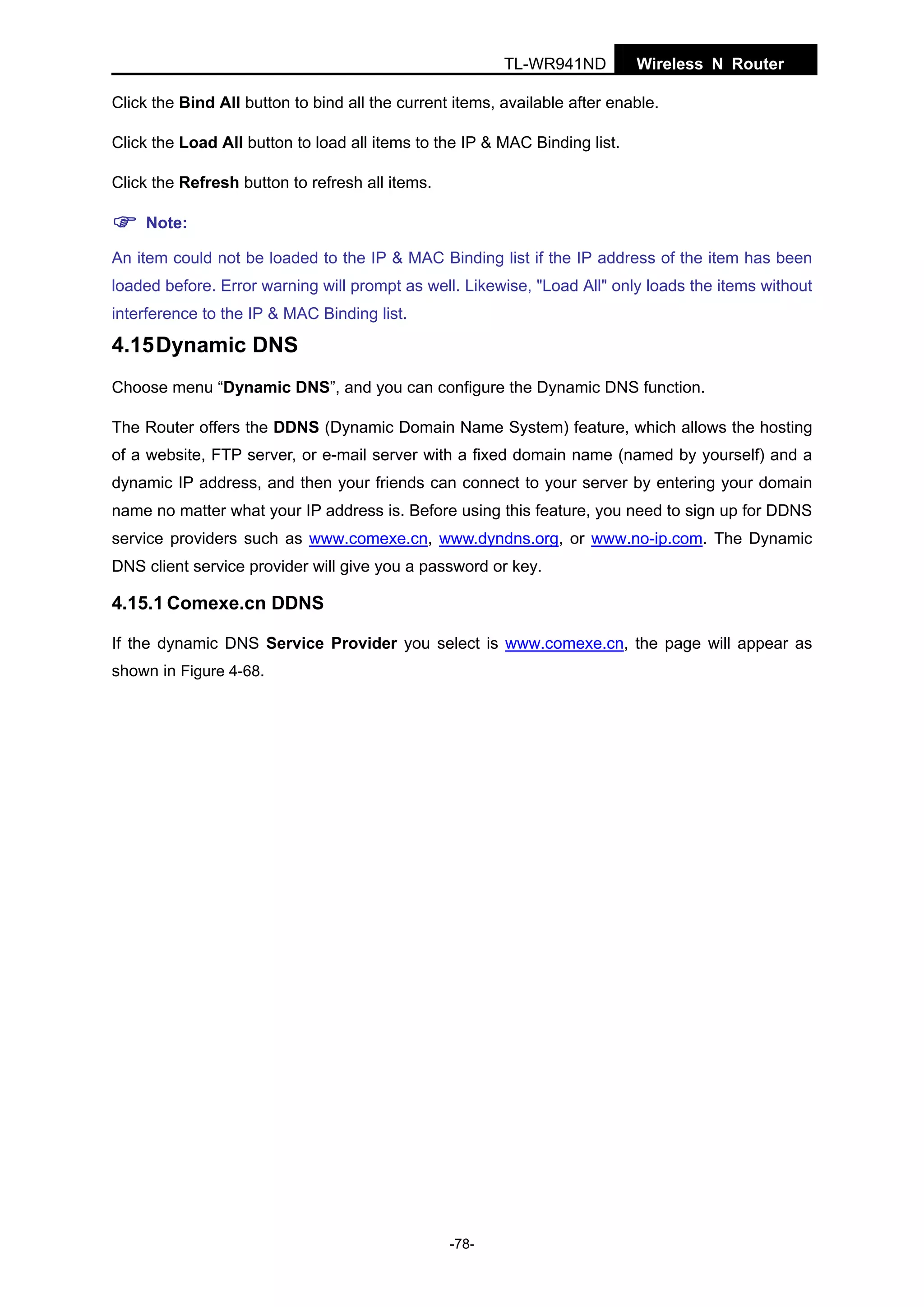 TL-WR941ND

Wireless N Router

Click the Bind All button to bind all the current items, available after enable.
Click the Load All button to load all items to the IP & MAC Binding list.
Click the Refresh button to refresh all items.
Note:
An item could not be loaded to the IP & MAC Binding list if the IP address of the item has been
loaded before. Error warning will prompt as well. Likewise, "Load All" only loads the items without
interference to the IP & MAC Binding list.

4.15 Dynamic DNS
Choose menu “Dynamic DNS”, and you can configure the Dynamic DNS function.
The Router offers the DDNS (Dynamic Domain Name System) feature, which allows the hosting
of a website, FTP server, or e-mail server with a fixed domain name (named by yourself) and a
dynamic IP address, and then your friends can connect to your server by entering your domain
name no matter what your IP address is. Before using this feature, you need to sign up for DDNS
service providers such as www.comexe.cn, www.dyndns.org, or www.no-ip.com. The Dynamic
DNS client service provider will give you a password or key.

4.15.1 Comexe.cn DDNS
If the dynamic DNS Service Provider you select is www.comexe.cn, the page will appear as
shown in Figure 4-68.

-78-

 