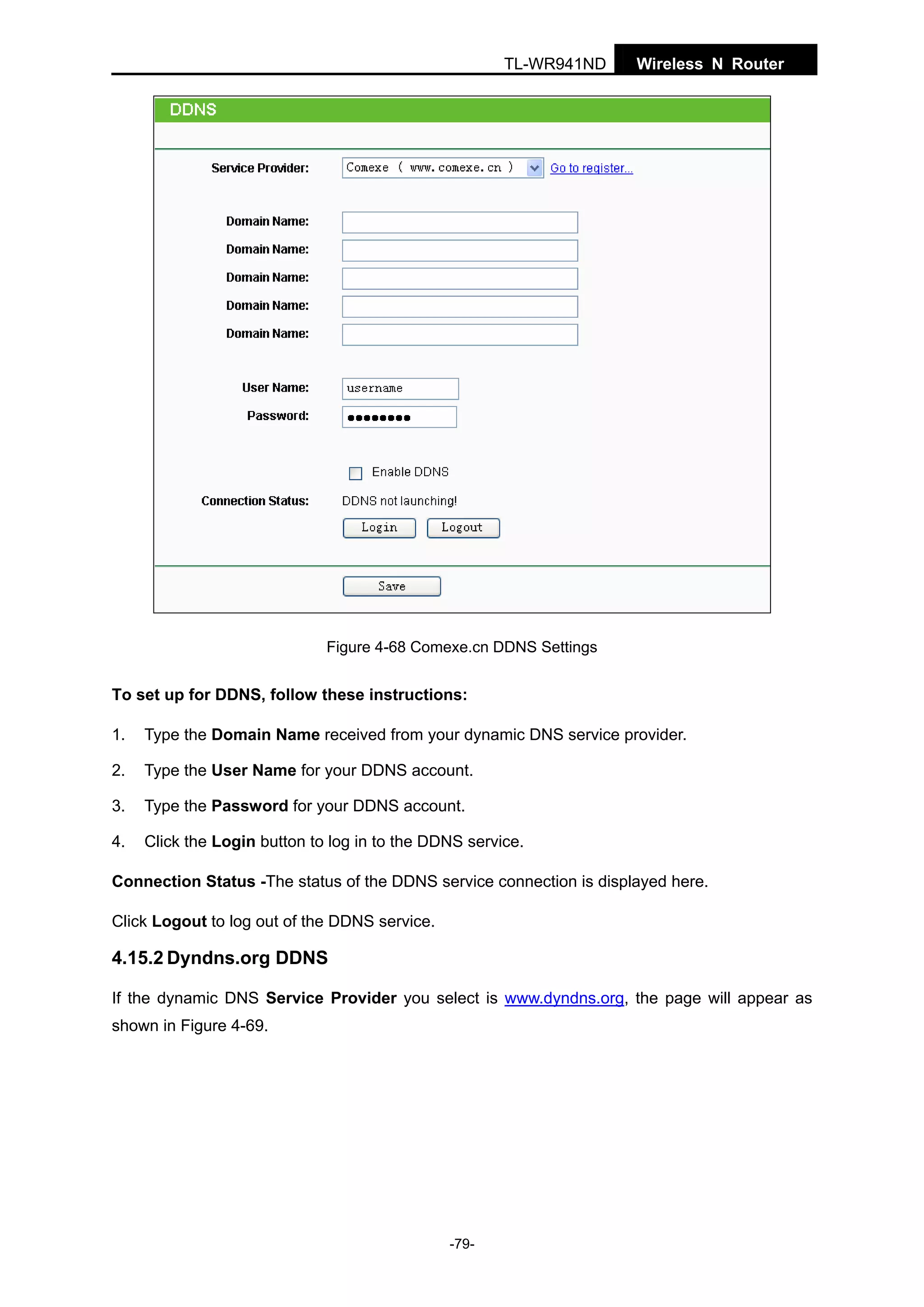 TL-WR941ND

Wireless N Router

Figure 4-68 Comexe.cn DDNS Settings

To set up for DDNS, follow these instructions:
1.

Type the Domain Name received from your dynamic DNS service provider.

2.

Type the User Name for your DDNS account.

3.

Type the Password for your DDNS account.

4.

Click the Login button to log in to the DDNS service.

Connection Status -The status of the DDNS service connection is displayed here.
Click Logout to log out of the DDNS service.

4.15.2 Dyndns.org DDNS
If the dynamic DNS Service Provider you select is www.dyndns.org, the page will appear as
shown in Figure 4-69.

-79-

 