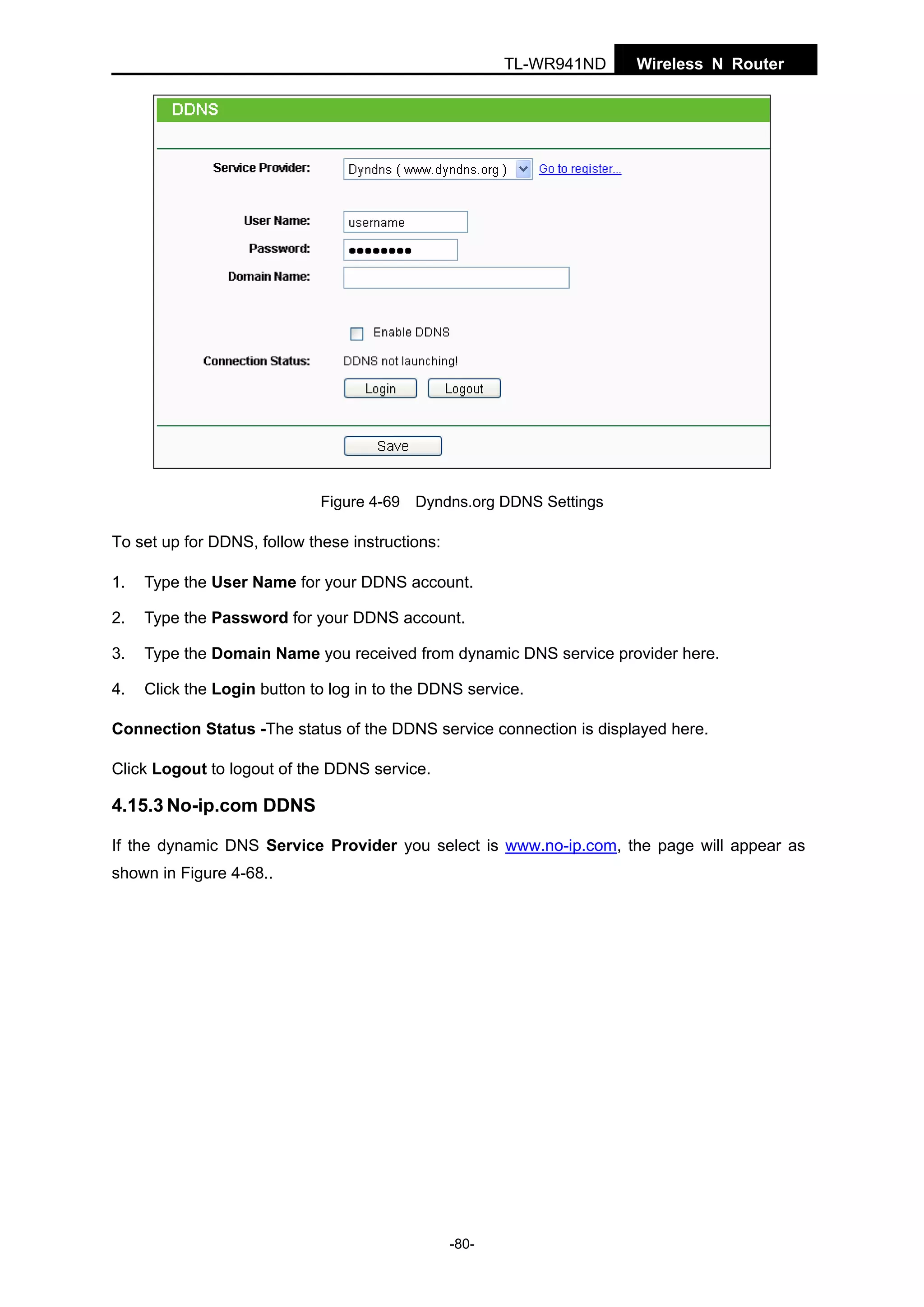 TL-WR941ND

Wireless N Router

Figure 4-69 Dyndns.org DDNS Settings

To set up for DDNS, follow these instructions:
1.

Type the User Name for your DDNS account.

2.

Type the Password for your DDNS account.

3.

Type the Domain Name you received from dynamic DNS service provider here.

4.

Click the Login button to log in to the DDNS service.

Connection Status -The status of the DDNS service connection is displayed here.
Click Logout to logout of the DDNS service.

4.15.3 No-ip.com DDNS
If the dynamic DNS Service Provider you select is www.no-ip.com, the page will appear as
shown in Figure 4-68..

-80-

 