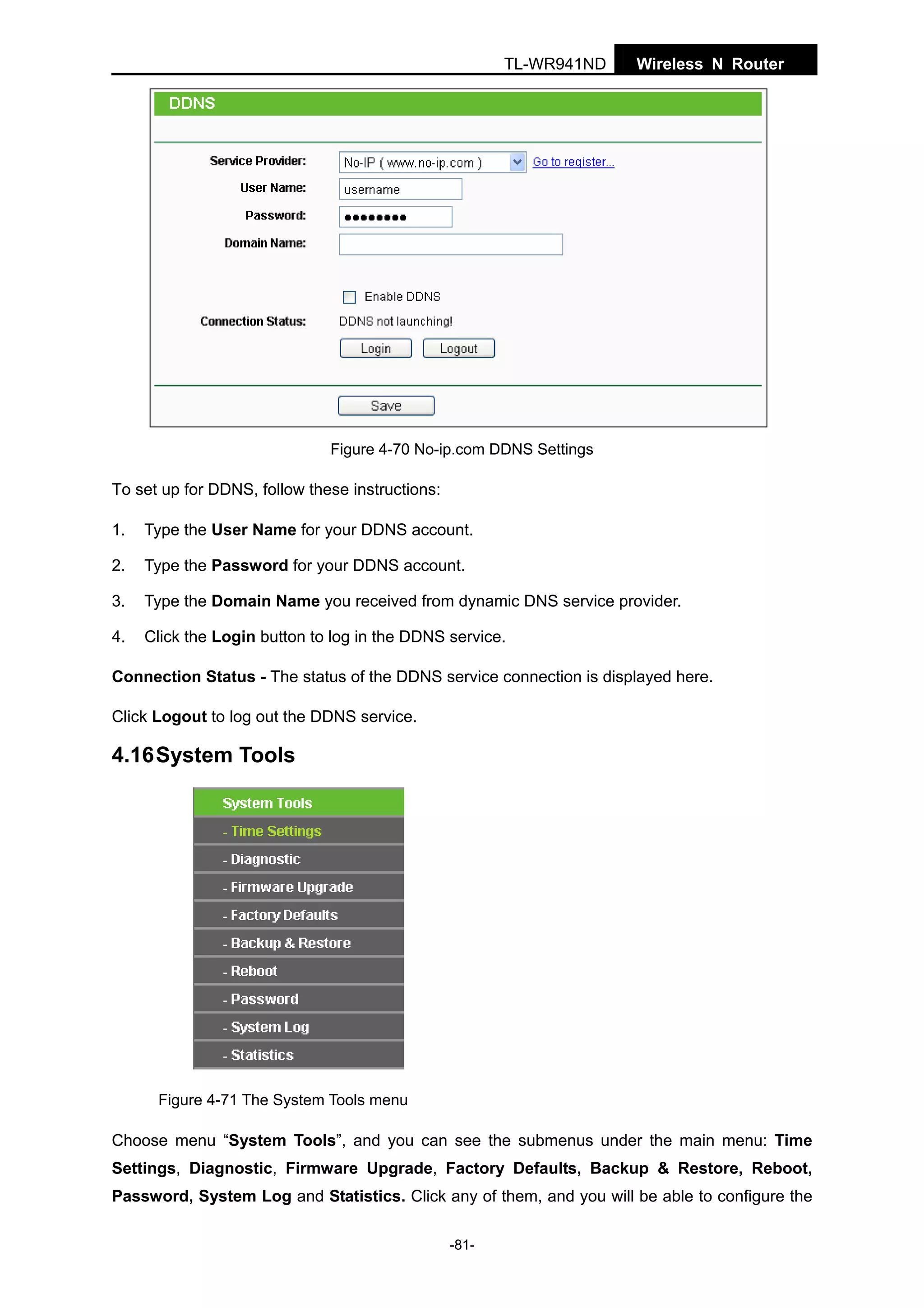 TL-WR941ND

Wireless N Router

Figure 4-70 No-ip.com DDNS Settings

To set up for DDNS, follow these instructions:
1.

Type the User Name for your DDNS account.

2.

Type the Password for your DDNS account.

3.

Type the Domain Name you received from dynamic DNS service provider.

4.

Click the Login button to log in the DDNS service.

Connection Status - The status of the DDNS service connection is displayed here.
Click Logout to log out the DDNS service.

4.16 System Tools

Figure 4-71 The System Tools menu

Choose menu “System Tools”, and you can see the submenus under the main menu: Time
Settings, Diagnostic, Firmware Upgrade, Factory Defaults, Backup & Restore, Reboot,
Password, System Log and Statistics. Click any of them, and you will be able to configure the
-81-

 