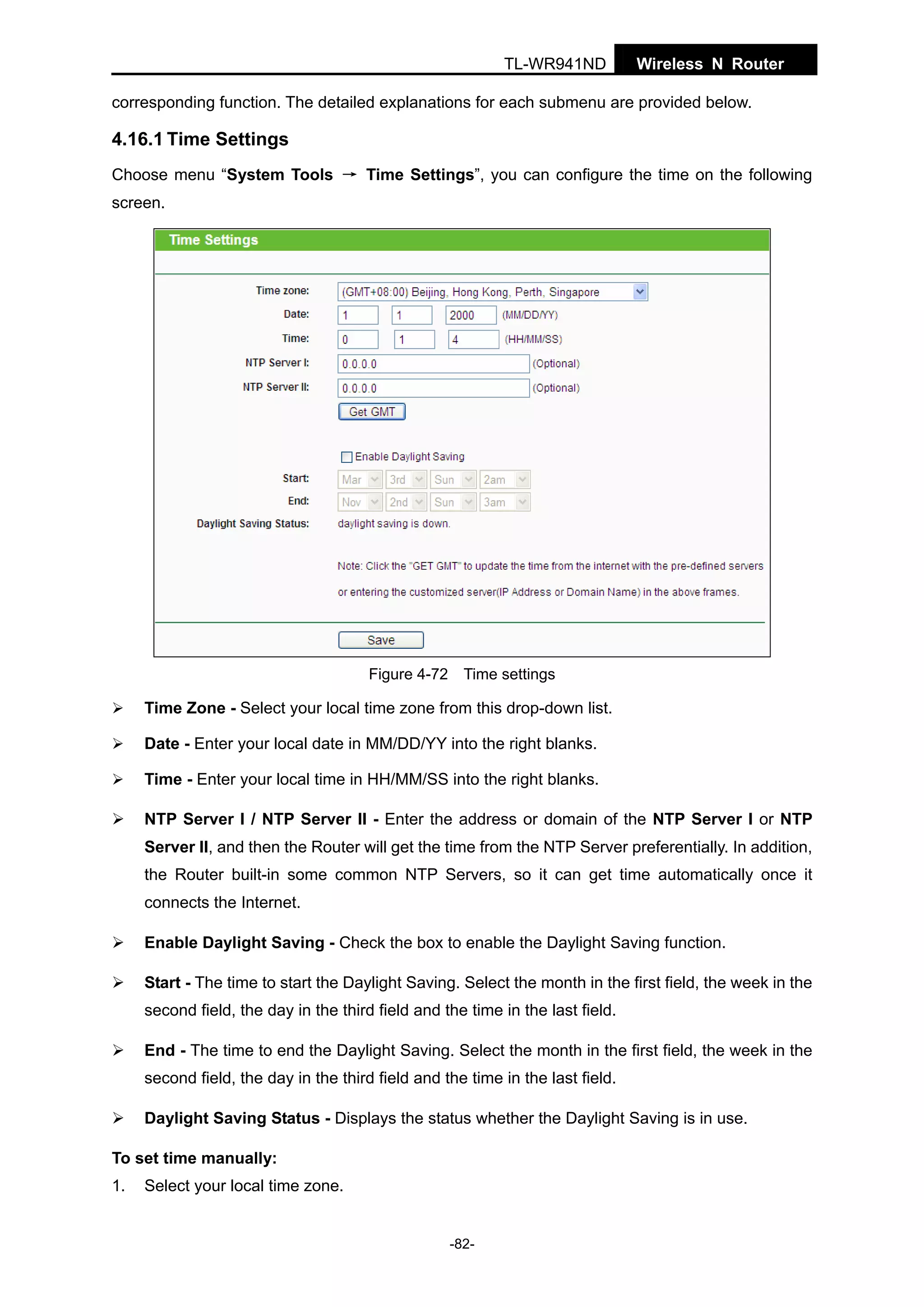 TL-WR941ND

Wireless N Router

corresponding function. The detailed explanations for each submenu are provided below.

4.16.1 Time Settings
Choose menu “System Tools → Time Settings”, you can configure the time on the following
screen.

Figure 4-72 Time settings

Time Zone - Select your local time zone from this drop-down list.
Date - Enter your local date in MM/DD/YY into the right blanks.
Time - Enter your local time in HH/MM/SS into the right blanks.
NTP Server I / NTP Server II - Enter the address or domain of the NTP Server I or NTP
Server II, and then the Router will get the time from the NTP Server preferentially. In addition,
the Router built-in some common NTP Servers, so it can get time automatically once it
connects the Internet.
Enable Daylight Saving - Check the box to enable the Daylight Saving function.
Start - The time to start the Daylight Saving. Select the month in the first field, the week in the
second field, the day in the third field and the time in the last field.
End - The time to end the Daylight Saving. Select the month in the first field, the week in the
second field, the day in the third field and the time in the last field.
Daylight Saving Status - Displays the status whether the Daylight Saving is in use.
To set time manually:
1.

Select your local time zone.

-82-

 