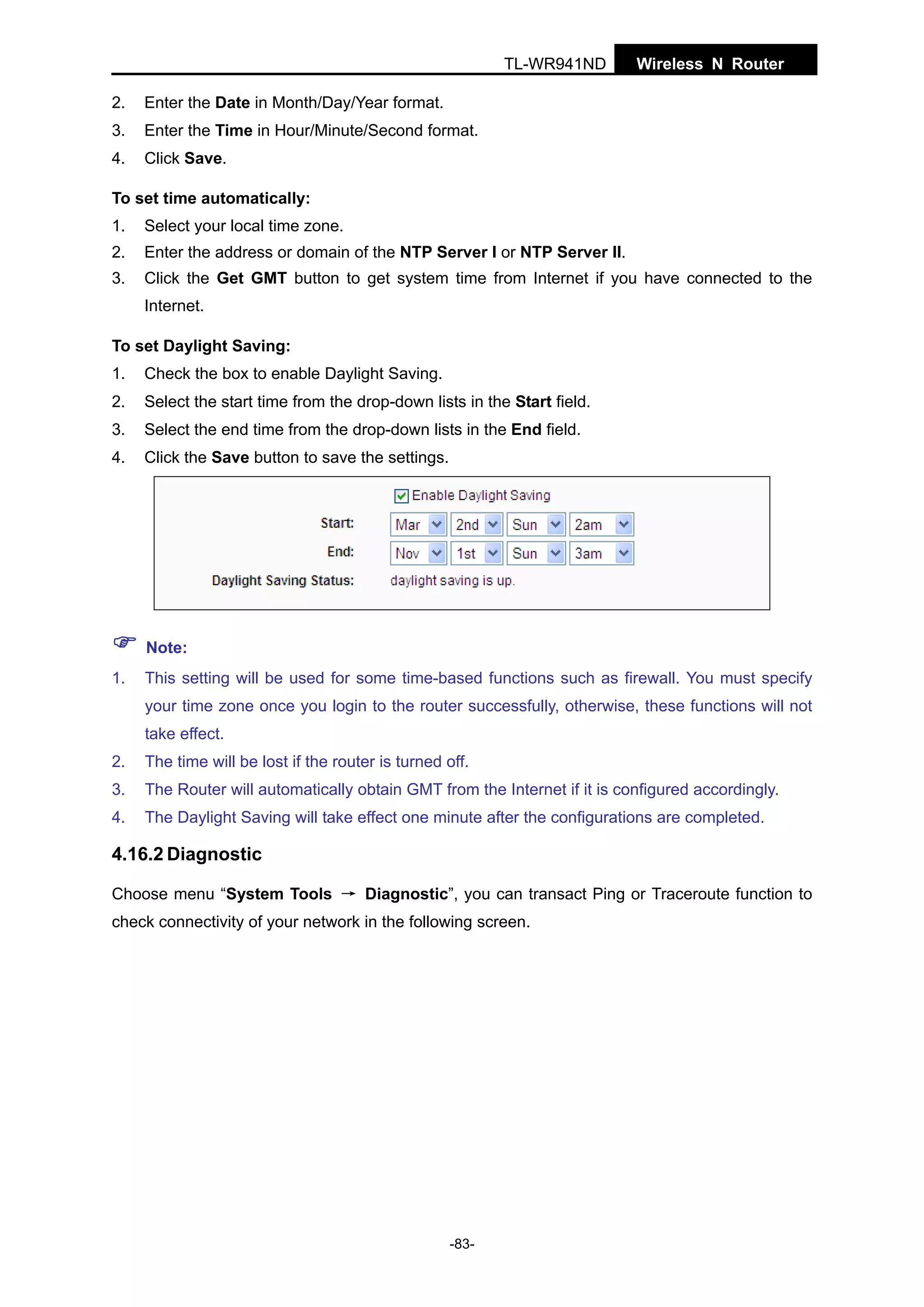 TL-WR941ND
2.

Enter the Date in Month/Day/Year format.

3.

Enter the Time in Hour/Minute/Second format.

4.

Wireless N Router

Click Save.

To set time automatically:
1.

Select your local time zone.

2.

Enter the address or domain of the NTP Server I or NTP Server II.

3.

Click the Get GMT button to get system time from Internet if you have connected to the
Internet.

To set Daylight Saving:
1.

Check the box to enable Daylight Saving.

2.

Select the start time from the drop-down lists in the Start field.

3.

Select the end time from the drop-down lists in the End field.

4.

Click the Save button to save the settings.

Note:
1.

This setting will be used for some time-based functions such as firewall. You must specify
your time zone once you login to the router successfully, otherwise, these functions will not
take effect.

2.

The time will be lost if the router is turned off.

3.

The Router will automatically obtain GMT from the Internet if it is configured accordingly.

4.

The Daylight Saving will take effect one minute after the configurations are completed.

4.16.2 Diagnostic
Choose menu “System Tools → Diagnostic”, you can transact Ping or Traceroute function to
check connectivity of your network in the following screen.

-83-

 