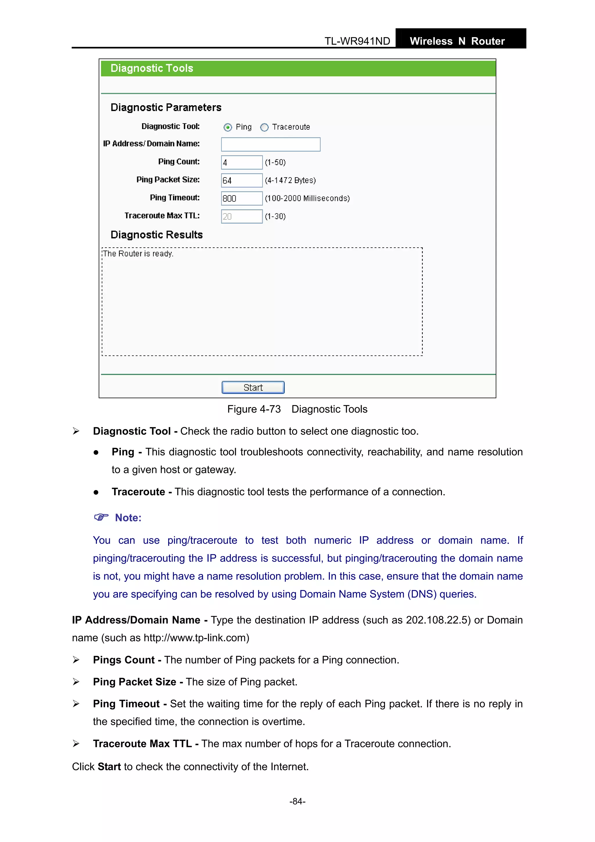 TL-WR941ND

Figure 4-73

Wireless N Router

Diagnostic Tools

Diagnostic Tool - Check the radio button to select one diagnostic too.
Ping - This diagnostic tool troubleshoots connectivity, reachability, and name resolution
to a given host or gateway.
Traceroute - This diagnostic tool tests the performance of a connection.
Note:
You can use ping/traceroute to test both numeric IP address or domain name. If
pinging/tracerouting the IP address is successful, but pinging/tracerouting the domain name
is not, you might have a name resolution problem. In this case, ensure that the domain name
you are specifying can be resolved by using Domain Name System (DNS) queries.
IP Address/Domain Name - Type the destination IP address (such as 202.108.22.5) or Domain
name (such as http://www.tp-link.com)
Pings Count - The number of Ping packets for a Ping connection.
Ping Packet Size - The size of Ping packet.
Ping Timeout - Set the waiting time for the reply of each Ping packet. If there is no reply in
the specified time, the connection is overtime.
Traceroute Max TTL - The max number of hops for a Traceroute connection.
Click Start to check the connectivity of the Internet.
-84-

 