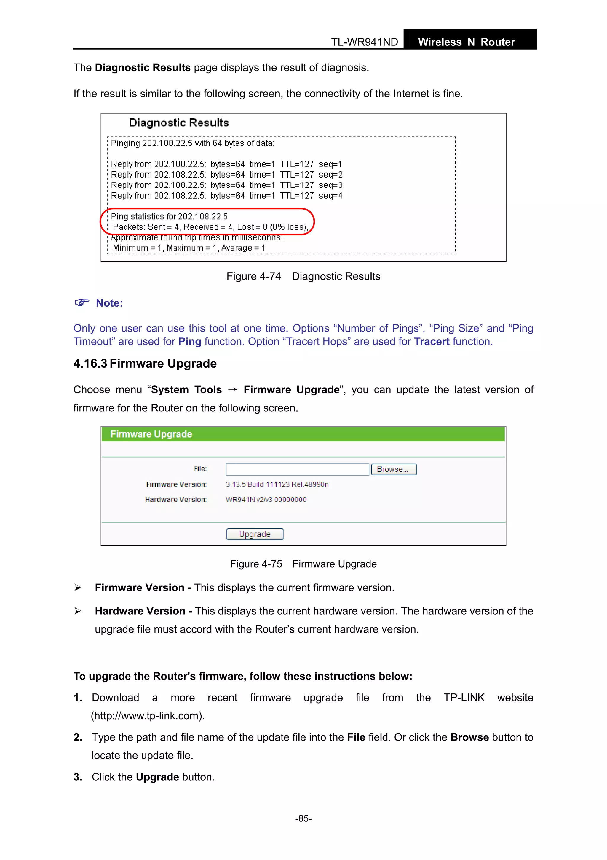 TL-WR941ND

Wireless N Router

The Diagnostic Results page displays the result of diagnosis.
If the result is similar to the following screen, the connectivity of the Internet is fine.

Figure 4-74

Diagnostic Results

Note:
Only one user can use this tool at one time. Options “Number of Pings”, “Ping Size” and “Ping
Timeout” are used for Ping function. Option “Tracert Hops” are used for Tracert function.

4.16.3 Firmware Upgrade
Choose menu “System Tools → Firmware Upgrade”, you can update the latest version of
firmware for the Router on the following screen.

Figure 4-75 Firmware Upgrade

Firmware Version - This displays the current firmware version.
Hardware Version - This displays the current hardware version. The hardware version of the
upgrade file must accord with the Router’s current hardware version.

To upgrade the Router's firmware, follow these instructions below:
1. Download

a

more

recent

firmware

upgrade

file

from

the

TP-LINK

website

(http://www.tp-link.com).
2. Type the path and file name of the update file into the File field. Or click the Browse button to
locate the update file.
3. Click the Upgrade button.

-85-

 