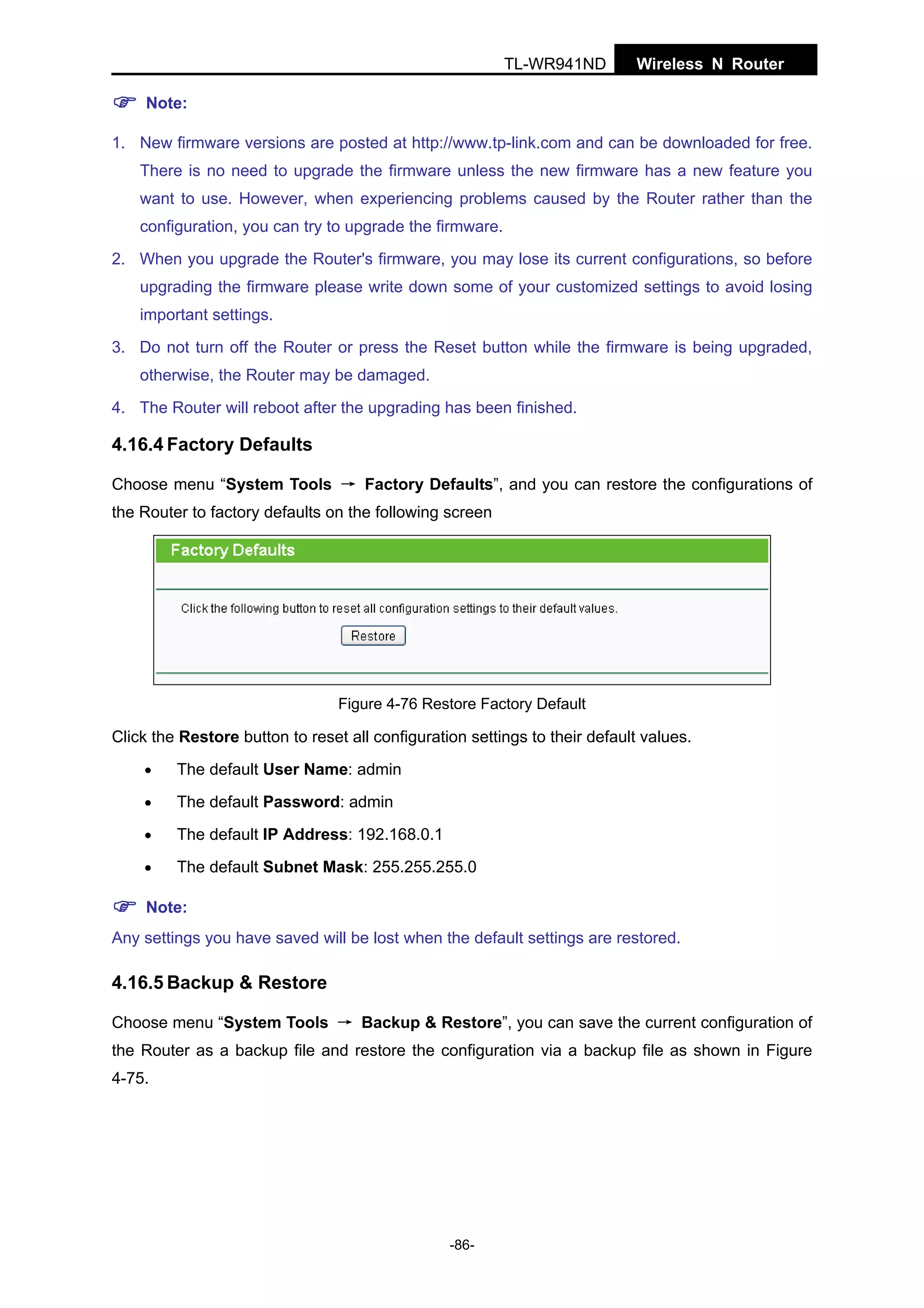 TL-WR941ND

Wireless N Router

Note:
1. New firmware versions are posted at http://www.tp-link.com and can be downloaded for free.
There is no need to upgrade the firmware unless the new firmware has a new feature you
want to use. However, when experiencing problems caused by the Router rather than the
configuration, you can try to upgrade the firmware.
2. When you upgrade the Router's firmware, you may lose its current configurations, so before
upgrading the firmware please write down some of your customized settings to avoid losing
important settings.
3. Do not turn off the Router or press the Reset button while the firmware is being upgraded,
otherwise, the Router may be damaged.
4. The Router will reboot after the upgrading has been finished.

4.16.4 Factory Defaults
Choose menu “System Tools → Factory Defaults”, and you can restore the configurations of
the Router to factory defaults on the following screen

Figure 4-76 Restore Factory Default

Click the Restore button to reset all configuration settings to their default values.
•

The default User Name: admin

•

The default Password: admin

•

The default IP Address: 192.168.0.1

•

The default Subnet Mask: 255.255.255.0

Note:
Any settings you have saved will be lost when the default settings are restored.

4.16.5 Backup & Restore
Choose menu “System Tools → Backup & Restore”, you can save the current configuration of
the Router as a backup file and restore the configuration via a backup file as shown in Figure
4-75.

-86-

 