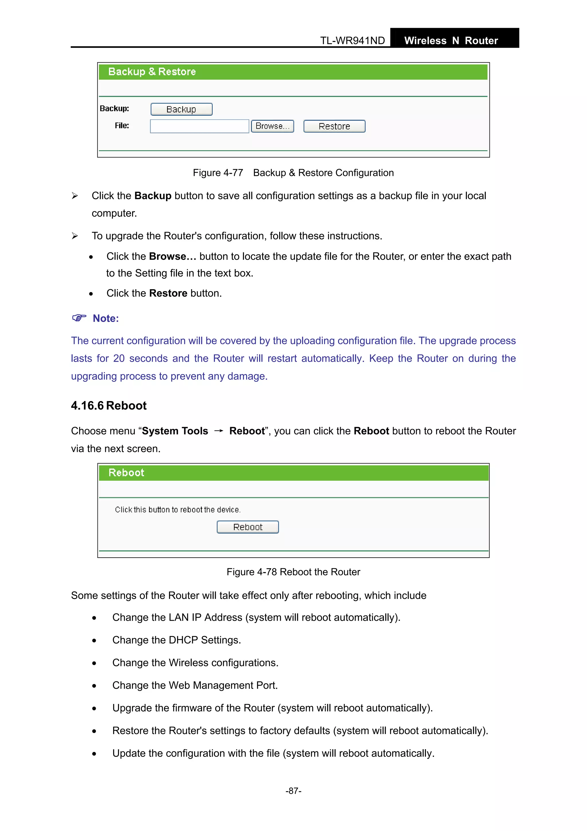 TL-WR941ND

Wireless N Router

Figure 4-77 Backup & Restore Configuration

Click the Backup button to save all configuration settings as a backup file in your local
computer.
To upgrade the Router's configuration, follow these instructions.
•

Click the Browse… button to locate the update file for the Router, or enter the exact path
to the Setting file in the text box.

•

Click the Restore button.

Note:
The current configuration will be covered by the uploading configuration file. The upgrade process
lasts for 20 seconds and the Router will restart automatically. Keep the Router on during the
upgrading process to prevent any damage.

4.16.6 Reboot
Choose menu “System Tools → Reboot”, you can click the Reboot button to reboot the Router
via the next screen.

Figure 4-78 Reboot the Router

Some settings of the Router will take effect only after rebooting, which include
•

Change the LAN IP Address (system will reboot automatically).

•

Change the DHCP Settings.

•

Change the Wireless configurations.

•

Change the Web Management Port.

•

Upgrade the firmware of the Router (system will reboot automatically).

•

Restore the Router's settings to factory defaults (system will reboot automatically).

•

Update the configuration with the file (system will reboot automatically.

-87-

 