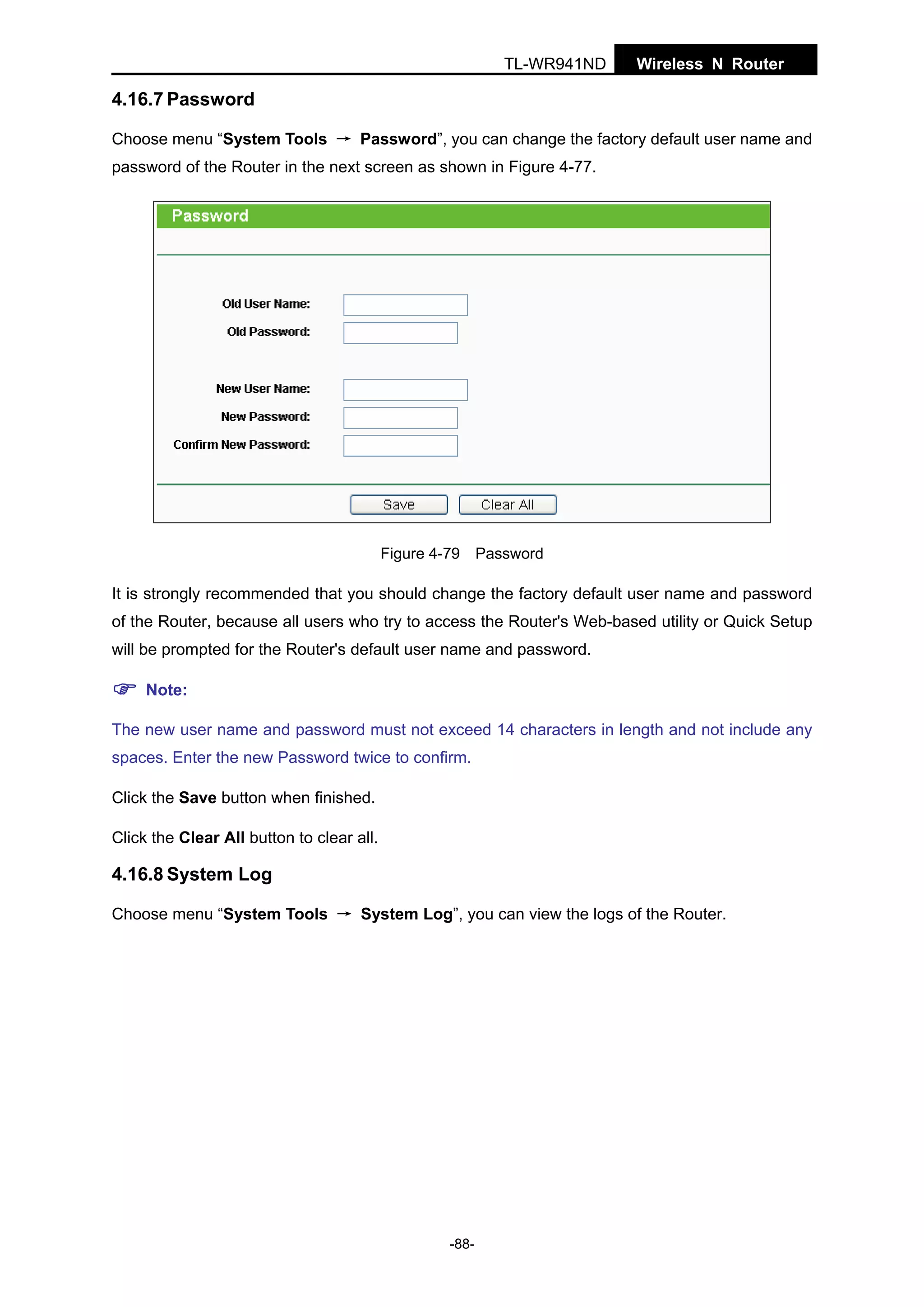 TL-WR941ND

Wireless N Router

4.16.7 Password
Choose menu “System Tools → Password”, you can change the factory default user name and
password of the Router in the next screen as shown in Figure 4-77.

Figure 4-79 Password

It is strongly recommended that you should change the factory default user name and password
of the Router, because all users who try to access the Router's Web-based utility or Quick Setup
will be prompted for the Router's default user name and password.
Note:
The new user name and password must not exceed 14 characters in length and not include any
spaces. Enter the new Password twice to confirm.
Click the Save button when finished.
Click the Clear All button to clear all.

4.16.8 System Log
Choose menu “System Tools → System Log”, you can view the logs of the Router.

-88-

 
