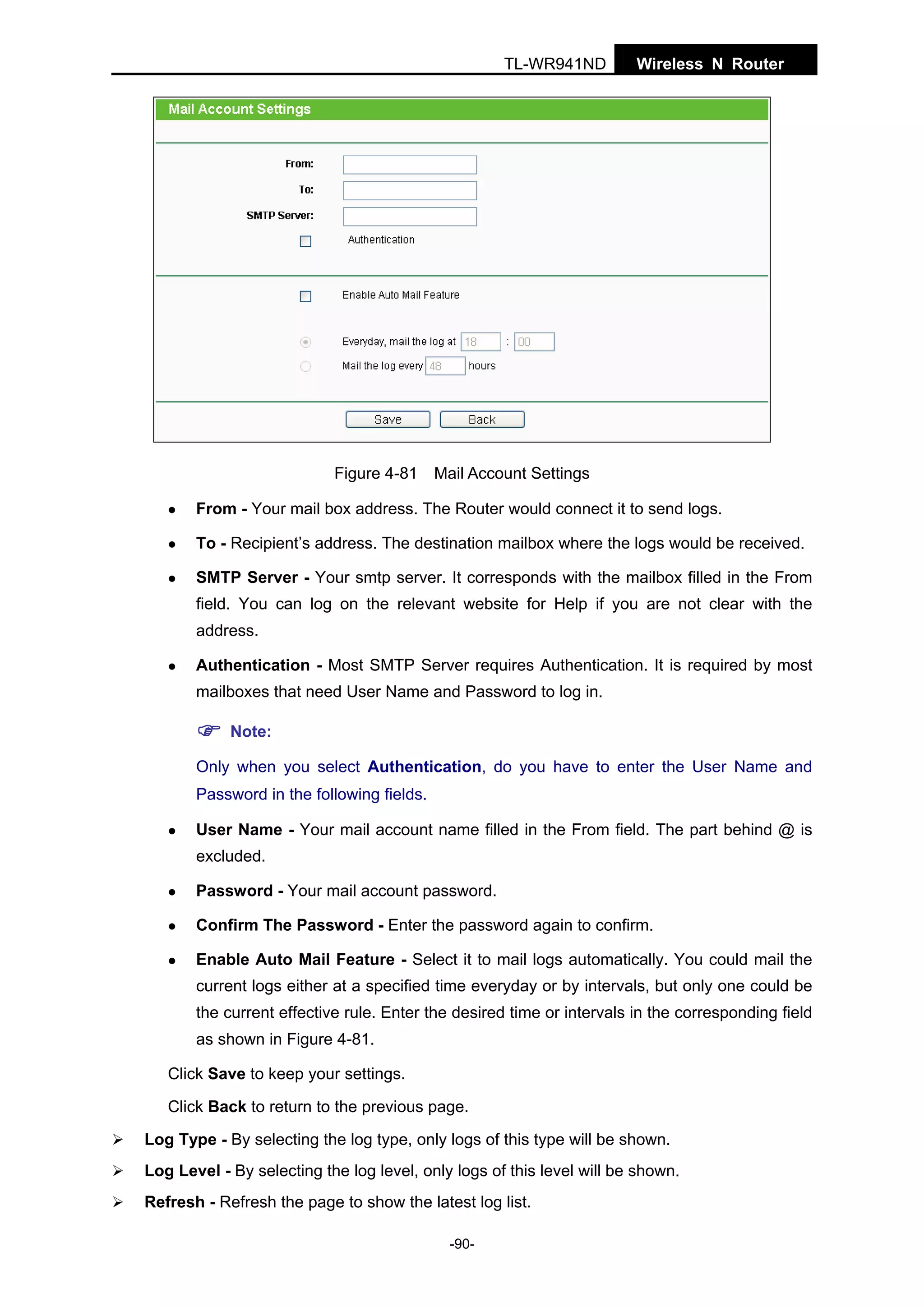TL-WR941ND

Figure 4-81

Wireless N Router

Mail Account Settings

From - Your mail box address. The Router would connect it to send logs.
To - Recipient’s address. The destination mailbox where the logs would be received.
SMTP Server - Your smtp server. It corresponds with the mailbox filled in the From
field. You can log on the relevant website for Help if you are not clear with the
address.
Authentication - Most SMTP Server requires Authentication. It is required by most
mailboxes that need User Name and Password to log in.
Note:
Only when you select Authentication, do you have to enter the User Name and
Password in the following fields.
User Name - Your mail account name filled in the From field. The part behind @ is
excluded.
Password - Your mail account password.
Confirm The Password - Enter the password again to confirm.
Enable Auto Mail Feature - Select it to mail logs automatically. You could mail the
current logs either at a specified time everyday or by intervals, but only one could be
the current effective rule. Enter the desired time or intervals in the corresponding field
as shown in Figure 4-81.
Click Save to keep your settings.
Click Back to return to the previous page.
Log Type - By selecting the log type, only logs of this type will be shown.
Log Level - By selecting the log level, only logs of this level will be shown.
Refresh - Refresh the page to show the latest log list.
-90-

 