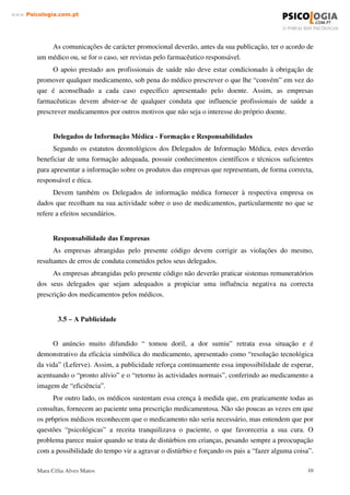 Mara Célia Alves Matos 9
www.3VLFRORJLDFRPSW
É importante que exista um órgão que exerça um controlo adequado sobre a publicidade
das especialidades farmacêuticas, principalmente as não sujeitas a prescrição médica obrigatória.
Assim, poder-se-ia rectificar muitas situações que podem ser encaradas como desvios e avaliar
qual o tipo de informação que o consumidor necessita efectivamente, num contexto de
automedicação responsável.
Deve haver um esforço no sentido dessa publicidade, para além do seu objectivo de
promoção, incluir informação fidedigna e acessível sobre os medicamentos, pois é ainda uma das
principais formas através da qual os consumidores tomam conhecimento da existência dos
produtos.
Por outro lado, há que considerar a informação fornecida pela bula, por vezes demasiado
exaustiva e com linguagem hermética, não acessível ao consumidor. E no caso dos
medicamentos não sujeitos a receita médica, é fundamental que estas questões estejam
asseguradas de forma a minimizar os riscos para o consumidor ( Silva,1997).
Relativamente ao desenvolvimento do mercado farmacêutico de produtos não sujeitos a
prescrição médica, ele é condicionado por medidas regulamentares ao nível da política do
medicamento. Assim, a tendência em vários países é para a passagem de muitos fármacos,
inicialmente de prescrição médica obrigatória, em determinadas formas farmacêuticas e com
determinadas doses, à situação de medicamentos não sujeitos a prescrição médica.
Há um consenso que aponta para que os produtos de automedicação estejam apenas
disponíveis na farmácia, onde está igualmente um conselho profissional e que é contrário à
liberalização do mercado, donde se pretende levar esses produtos para circuitos sem supervisão
de profissionais de saúde. No entanto é difícil identificar qualquer genuíno interesse do
consumidor nessa liberalização, que poderá conduzir a um consumismo de medicamentos tão
desnecessário quanto indesejável.
 ± )DEULFDQWH D ,QG~VWULD )DUPDFrXWLFD
A indústria farmacêutica na sua comercialização através de publicidade, delegados de
propaganda médica e políticas de vendas colocam os seus interesses por vezes acima da saúde
pública. É necessário a criação de regras transparentes que evitem a automedicação ou
desvirtuem a terapêutica médica. A criatividade dos meios publicitários a par da própria pressão
sobre os meios legislativos, concorrem com os interesses públicos.
A venda de produtos bonificados é também uma forma de “ empurroterapia”, na qual a
indústria fornece ao proprietário do estabelecimento uma percentagem sobre a venda dos
mesmos. Como o lucro obtido com estes produtos é tanto maior quanto maiores forem as vendas,
a indução do consumidor é um resultado óbvio.
 