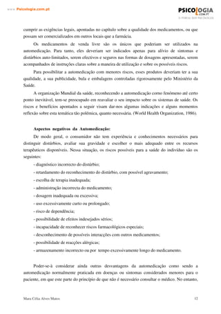 Mara Célia Alves Matos 11
www.3VLFRORJLDFRPSW
Os medicamentos aparecem então como a medida imediata, onde a par de características
próprias, como a practicidade de uso, existem os aspectos simbólicos, culturais e sociais,
induzindo ao seu consumo.
Quanto à promoção oculta ou enganosa do material de promoção, tal como PDLOLQJV e
publicidade em revistas médicas, não deve dissimular a natural natureza do medicamento. Além
disso, a informação veiculada do medicamento deve ser precisa, isenta e correcta.
 ± 26 5,626 '$ $8720(',$d­2
$ VROXomR LPHGLDWD
Talvez o desconforto de uma dor de cabeça, febre, tosse ou diarreia pudesse terminar após
um breve período de tempo, sem o uso de qualquer medicação. No entanto, na sociedade
contemporânea, a possibilidade de esperar, por exemplo, a cura espontânea de um resfriado,
parece cada vez mais remota. A tendência e a busca imediata de “ algum remédio, quase sempre
um medicamento (quando talvez outras formas de tratamento fossem mais adequadas).
Analgésicos, vitaminas, descongestionantes nasais, anti-sépticos, antidiarréicos, laxantes,
antiácidos e outros medicamentos, estão presentes na maioria dos lares e fazem parte do
quotidiano das pessoas. Esses medicamentos, vendidos sem receita médica, possibilitam a
automedicação, onde o indivíduo reconhece os sintomas e a sua própria doença e os trata.
A automedicação pode incluir, para além da administração pessoal de fármacos, a
medicação a uma pessoa por outra, não formalmente habilitada (amigos, familiares, etc.), com o
intuito de “ aconselhar” isto ou aquilo, só porque viu melhoras significativas ou mesmo porque
conseguiu curar-se com o medicamento que está a indicar. È evidente que o mesmo sintoma pode
ser comum a várias situações de doença ou mal-estar, mas é importante ter-se consciência de que
isso não significa que se trata do mesmo problema que o dito “ conselheiro” teve.
2V PHGLFDPHQWRV GH YHQGD OLYUH VmR ³DGHTXDGRV´ SDUD D $XWRPHGLFDomR
Em Portugal, como em todos os países, existem medicamentos cuja comercialização
legalmente só poderia ser efectuada após apresentação de receita médica, já que podem
apresentar problemas no uso normal, que exigem o acompanhamento médico.
No nosso país esses produtos são caracterizados por uma IDL[D YHUPHOKD Outros
medicamentos com riscos especiais de causar dependência são caracterizados por uma IDL[D
SUHWD e são submetidos a um controle mais rigoroso quanto à sua distribuição através das
farmácias.
Os restantes medicamentos são considerados de “ venda livre”, o que significa que podem
ser adquiridos sem receita médica, mas não significa que possam ser comercializados sem
 