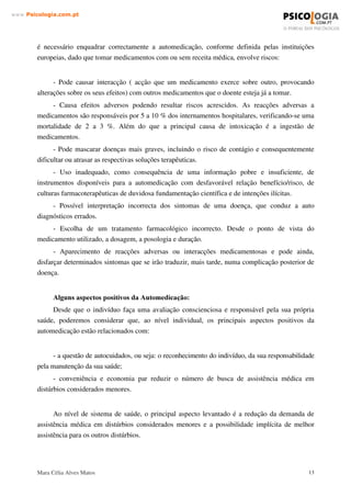 Mara Célia Alves Matos 12
www.3VLFRORJLDFRPSW
cumprir as exigências legais, apontadas no capítulo sobre a qualidade dos medicamentos, ou que
possam ser comercializados em outros locais que a farmácia.
Os medicamentos de venda livre são os únicos que poderiam ser utilizados na
automedicação. Para tanto, eles deveriam ser indicados apenas para alívio de sintomas e
distúrbios auto-limitados, serem efectivos e seguros nas formas de dosagens apresentadas, serem
acompanhados de instruções claras sobre a maneira de utilização e sobre os possíveis riscos.
Para possibilitar a automedicação com menores riscos, esses produtos deveriam ter a sua
qualidade, a sua publicidade, bula e embalagens controladas rigorosamente pelo Ministério da
Saúde.
A organização Mundial da saúde, reconhecendo a automedicação corno fenómeno até certo
ponto inevitável, tem-se preocupado em reavaliar o seu impacto sobre os sistemas de saúde. Os
riscos e benefícios apontados a seguir visam dar-nos algumas indicações e alguns momentos
reflexão sobre esta temática tão polémica, quanto necessária. (World Health Organization, 1986).
$VSHFWRV QHJDWLYRV GD $XWRPHGLFDomR
De modo geral, o consumidor não tem experiência e conhecimentos necessários para
distinguir distúrbios, avaliar sua gravidade e escolher o mais adequado entre os recursos
terapêuticos disponíveis. Nessa situação, os riscos possíveis para a saúde do indivíduo são os
seguintes:
- diagnóstico incorrecto do distúrbio;
- retardamento do reconhecimento do distúrbio, com possível agravamento;
- escolha de terapia inadequada;
- administração incorrecta do medicamento;
- dosagem inadequada ou excessiva;
- uso excessivamente curto ou prolongado;
- risco de dependência;
- possibilidade de efeitos indesejados sérios;
- incapacidade de reconhecer riscos farmacológicos especiais;
- desconhecimento de possíveis interacções com outros medicamentos;
- possibilidade de reacções alérgicas;
- armazenamento incorrecto ou por tempo excessivamente longo do medicamento.
Poder-se-à considerar ainda outras desvantagens da automedicação como sendo a
automedicação normalmente praticada em doenças ou sintomas considerados menores para o
paciente, em que este parte do princípio de que não é necessário consultar o médico. No entanto,
 