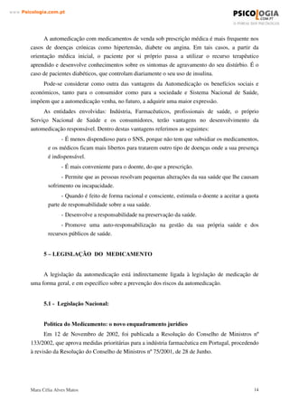 Mara Célia Alves Matos 13
www.3VLFRORJLDFRPSW
é necessário enquadrar correctamente a automedicação, conforme definida pelas instituições
europeias, dado que tomar medicamentos com ou sem receita médica, envolve riscos:
- Pode causar interacção ( acção que um medicamento exerce sobre outro, provocando
alterações sobre os seus efeitos) com outros medicamentos que o doente esteja já a tomar.
- Causa efeitos adversos podendo resultar riscos acrescidos. As reacções adversas a
medicamentos são responsáveis por 5 a 10 % dos internamentos hospitalares, verificando-se uma
mortalidade de 2 a 3 %. Além do que a principal causa de intoxicação é a ingestão de
medicamentos.
- Pode mascarar doenças mais graves, incluindo o risco de contágio e consequentemente
dificultar ou atrasar as respectivas soluções terapêuticas.
- Uso inadequado, como consequência de uma informação pobre e insuficiente, de
instrumentos disponíveis para a automedicação com desfavorável relação benefício/risco, de
culturas farmacoterapêuticas de duvidosa fundamentação científica e de intenções ilícitas.
- Possível interpretação incorrecta dos sintomas de uma doença, que conduz a auto
diagnósticos errados.
- Escolha de um tratamento farmacológico incorrecto. Desde o ponto de vista do
medicamento utilizado, a dosagem, a posologia e duração.
- Aparecimento de reacções adversas ou interacções medicamentosas e pode ainda,
disfarçar determinados sintomas que se irão traduzir, mais tarde, numa complicação posterior de
doença.
$OJXQV DVSHFWRV SRVLWLYRV GD $XWRPHGLFDomR
Desde que o indivíduo faça uma avaliação conscienciosa e responsável pela sua própria
saúde, poderemos considerar que, ao nível individual, os principais aspectos positivos da
automedicação estão relacionados com:
- a questão de autocuidados, ou seja: o reconhecimento do indivíduo, da sua responsabilidade
pela manutenção da sua saúde;
- conveniência e economia par reduzir o número de busca de assistência médica em
distúrbios considerados menores.
Ao nível de sistema de saúde, o principal aspecto levantado é a redução da demanda de
assistência médica em distúrbios considerados menores e a possibilidade implícita de melhor
assistência para os outros distúrbios.
 
