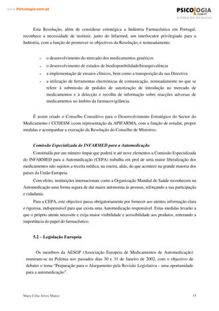 Mara Célia Alves Matos 14
www.3VLFRORJLDFRPSW
A automedicação com medicamentos de venda sob prescrição médica é mais frequente nos
casos de doenças crónicas como hipertensão, diabete ou angina. Em tais casos, a partir da
orientação médica inicial, o paciente por si próprio passa a utilizar o recurso terapêutico
aprendido e desenvolve conhecimentos sobre os sintomas de agravamento do seu distúrbio. É o
caso de pacientes diabéticos, que controlam diariamente o seu uso de insulina.
Pode-se considerar como outra das vantagens da Automedicação os benefícios sociais e
económicos, tanto para o consumidor como para a sociedade e Sistema Nacional de Saúde,
impõem que a automedicação venha, no futuro, a adquirir uma maior expressão.
As entidades envolvidas: Indústria, Farmacêuticos, profissionais de saúde, o próprio
Serviço Nacional de Saúde e os consumidores, terão vantagens no desenvolvimento da
automedicação responsável. Dentro destas vantagens referimos as seguintes:
- É menos dispendioso para o SNS, porque não tem que subsidiar os medicamentos,
e os médicos ficam mais libertos para tratarem outro tipo de doenças onde a sua presença
é indispensável.
- É mais conveniente para o doente, do que a prescrição.
- Permite que as pessoas resolvam pequenas alterações da sua saúde que lhe causam
sofrimento ou incapacidade.
- Quando é feito de forma racional e consciente, estimula o doente a aceitar a quota
parte de responsabilidade sobre a sua saúde.
- Desenvolve a responsabilidade na preservação da saúde.
- Promove uma auto-responsabilização na gestão da sua própria saúde e dos
recursos públicos de saúde.
 ± /(*,6/$d­2 '2 0(',$0(172
A legislação da automedicação está indirectamente ligada à legislação de medicação de
uma forma geral, e em específico sobre a prevenção dos riscos da automedicação.
  /HJLVODomR 1DFLRQDO
3ROtWLFD GR 0HGLFDPHQWR R QRYR HQTXDGUDPHQWR MXUtGLFR
Em 12 de Novembro de 2002, foi publicada a Resolução do Conselho de Ministros nº
133/2002, que aprova medidas prioritárias para a indústria farmacêutica em Portugal, procedendo
à revisão da Resolução do Conselho de Ministros nº75/2001, de 28 de Junho.
 