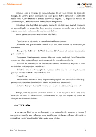 Mara Célia Alves Matos 15
www.3VLFRORJLDFRPSW
Esta Resolução, além de considerar estratégica a Indústria Farmacêutica em Portugal,
reconhece a necessidade de instituir, junto do Infarmed, um interlocutor privilegiado para a
Indústria, com a função de promover os objectivos da Resolução, e nomeadamente:
• o desenvolvimento do mercado dos medicamentos genéricos
• o desenvolvimento de estudos de biodisponibilidade/bioequivalência
• a implementação de ensaios clínicos, bem como a transposição da sua Directiva
• a utilização de ferramentas electrónicas de comunicação, nomeadamente no que se
refere à submissão de pedidos de autorização de introdução no mercado de
medicamentos e à detecção e recolha de informação sobre reacções adversas de
medicamentos no âmbito da farmacovigilância.
É assim criado o Conselho Consultivo para o Desenvolvimento Estratégico do Sector do
Medicamento ( CCDESM ),com representação da APIFARMA, com a função de estudar, propor
medidas e acompanhar a execução da Resolução do Conselho de Ministros.
RPLVVmR (VSHFLDOL]DGD GR ,1)$50(' SDUD D $XWRPHGLFDomR
Constituída por um número ímpar que poderá ir até nove elementos a Comissão Especializada
do INFARMED para a Automedicação (CEPA) trabalha em prol de uma maior liberalização dos
medicamentos não sujeitos a receita médica, na esteira, aliás, do que acontece na grande maioria dos
países da União Europeia.
Com efeito, instituições internacionais como a Organização Mundial de Saúde reconhecem na
Automedicação uma forma segura de dar maior autonomia ás pessoas, reforçando a sua participação
e cidadania.
Para a CEPA, este objectivo passa obrigatoriamente por fornecer aos utentes informação clara
e rigorosa, indispensável para que exista uma Automedicação responsável. Estas medidas levarão a
que o próprio utente necessite e exija maior visibilidade e acessibilidade aos produtos, reiterando a
importância do papel do farmacêutico.
 ± /HJLVODomR (XURSHLD
Os membros da AESGP (Associação Europeia de Medicamentos de Automedicação)
reuniram-se na Polónia nos passados dias 30 e 31 de Janeiro de 2002, com o objectivo de
debater o tema “ Preparação para o Alargamento pela Revisão Legislativa - uma oportunidade
para a automedicação”.
 