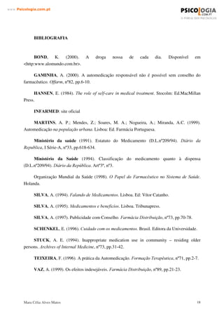 Mara Célia Alves Matos 17
www.3VLFRORJLDFRPSW
Apresentámos cinco vertentes da automedicação na nossa formulação do problema: a do
consumidor (doente), do prescritor (médico), do vendedor (farmácia), do fabricante (indústria
farmacêutica) e por último da publicidade.
Estas partes envolvidas não têm tido a orientação necessária no sentido da saúde pública,
devido aos vários interesses corporativos e económicos implicados e também no caso do próprio
doente de uma consciencialização, informação e reflexão necessárias.
Por estes motivos é ainda motivo de agenda de primeira ordem e os números são tão
alarmantes, além dos prejuízos não serem possíveis de quantificar.
O próprio desenvolvimento subjacente a toda a ciência farmacêutica acrescenta uma
actualização constante de novas questões e informações.
Pertencermos à União Europeia em crescente coesão de políticas e o fenómeno da
globalização, associados ao enorme avanço tecnológico e comunicacional, acelerou as
transformações e informações, que ocorrem a um ritmo quase instantâneo e de difícil controlo.
Estar actualizado ou integrar a informação torna-se cada vez mais uma tarefa ciclópica,
tanto pela necessária visão global como pela grandiosidade da tarefa. Urge ainda mais saber
pensar e colocar os problemas, como também ter processos de tomada de medidas céleres e
eficazes.
Este trabalho permitiu-nos conhecer melhor a nossa própria realidade Portuguesa e estar a
par dos desenvolvimentos não só em relação à automedicação como a todo o mundo do
medicamento e da farmacologia.
Ficamos satisfeitos de ver como tanto o Infarmed, a Apifarma, o Ministério da Saúde, a
Ordem dos Médicos estão activamente em comunicação online através dos seus portais na
Internet, o que facilitou informação actualizada.
O consumidor não tem experiência e conhecimentos necessários para escolher o mais
adequado recurso farmacoterapêutico disponível. Assim apesar das vantagens que podem ocorrer
da automedicação, devido aos seus elevados riscos esta necessita de vigilância e de legislação
que a previna em todas as suas instâncias
Certamente muito ficou por dizer. Mas a nossa intenção era levantar o véu da questão e, se
possível, “ abrir consciências” para nos pôr a todos a pensar e a reflectir sobre uma problemática
que, se não for controlada por todos os envolvidos neste processo, nos trará muitos problemas às
nossas vidas, nomeadamente comprometerá o nosso futuro no que diz respeito à saúde de todos
nós. Porque a fazer-se alguma coisa pela problemática da automedicação, é começar pela
responsabilização de cada um de nós!...
 