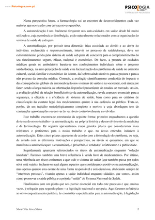 ± ,1752'8d­2
Escolhemos para tema deste trabalho “A Automedicação”, como repto ao desafio de, no
âmbito da disciplina de Psicofarmacologia, desenvolver um estudo que fosse pertinente e, se
legítimo, até polémico.
A Psicofarmacologia, enquanto disciplina, apresenta uma variedade de temas que poderiam
ser abordados. No entanto, este tema relaciona-se com o nosso curso de Psicologia, na medida
em que a automedicação passa também pelo comportamento de todas as partes envolvidas.
Esta questão que aparentemente tem sido encarada com indiferença ou consentimento,
chega a níveis preocupantes de risco da saúde pública que urge confrontar e não adiar.
Apesar de muitos discursos e iniciativas neste âmbito ao longo das últimas décadas, na
realidade mantemos níveis elevados de automedicação. Se pensarmos na quantidade
medicamentos, e mais, do nosso interesse nos psicofármacos que são consumidos, podemos
constatar que na sociedade actual o medicamento assumiu uma presença clara e constante nas
nossas vidas, nunca antes imaginada.
 
