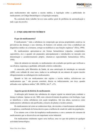 Mara Célia Alves Matos 2
www.3VLFRORJLDFRPSW
Numa perspectiva futura, a farmacologia vai ao encontro de desenvolvimentos cada vez
maiores que nos trarão com certeza novas questões.
A automedicação é um fenómeno frequente nos auto-cuidados em saúde desde há muito
utilizado e, cuja ocorrência e distribuição, estão naturalmente relacionados com a organização do
sistema de saúde de cada país.
A automedicação, por possuir uma dimensão ética associada ao direito e ao dever do
individuo, esclarecida e responsavelmente, intervir no processo de saúde/doença, deve ser
estruturalmente gerida pelo sistema de saúde sob pena de concorrer para o comprometimento do
seu funcionamento seguro, eficaz, racional e económico. De facto, a procura de cuidados
médicos gerais no ambulatório baseia-se nos conhecimentos individuais sobre o processo
saúde/doença, na auto-percepção de saúde e na factualização dos problemas de saúde no contexto
cultural, social, familiar e económico do doente, daí sobressaindo motivos para a procura e para a
não procura da consulta médica. Contudo, a avaliação cientificamente conduzida do impacto e
das consequências globais da automedicação nos sistemas de saúde e na sociedade, está ainda por
fazer, sendo a larga maioria da informação disponível proveniente de estudos de mercado. Assim,
a avaliação global da relação benefício/risco da automedicação, revela aspectos essenciais para a
segurança, a eficácia e a eficiência do sistema de saúde, bem como para os critérios de
classificação do estatuto legal dos medicamentos quanto à sua cedência ao público. Trata-se,
porém, de um trabalho metodologicamente complexo e moroso e cuja abordagem tem de
contemplar aproximações sucessivas às variáveis controlavelmente envolvidas.
Este trabalho encontra-se estruturado da seguinte forma: primeiro enquadramos a questão
do tema do nosso trabalho - a automedicação, na própria história e desenvolvimento da medicina
e da farmacologia. De seguida apresentamos cinco grandes pilares que consideramos mais
relevantes e pertinentes para o nosso trabalho e que, no nosso entender, induzem à
automedicação. Estes cinco pilares aparecem de acordo com a formulação do problema, ou seja,
de acordo com as diferentes motivações e perspectivas, ou níveis se quisermos, em que se
manifesta a automedicação: o consumidor, o prescritor, o vendedor, o fabricante e a publicidade.
Seguidamente aparecem referenciados os riscos da automedicação enquanto “solução
imediata”. Faremos também uma breve referência à venda livre de medicamentos. Por último,
uma referência aos riscos eminentes a que todo o sistema de saúde (que também passa por todos
nós) está sujeito; incluem-se aqui alguns aspectos que consideramos positivos na automedicação,
mas apenas quando esta ocorre de uma forma responsável e conscienciosa, abdicando sempre de
“interesses pessoais”, visando apenas a saúde individual enquanto cidadãos que somos, assim
como promover a saúde pública e a própria “saúde” do Sistema Nacional de Saúde.
Finalizamos com um ponto que nos parece essencial em todo este processo e que, muitas
vezes, é relegado para segundo plano – a legislação nacional e europeia. Aqui faremos referência
ao novo enquadramento jurídico, às comissões especializadas para a automedicação, à legislação
 