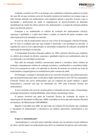 Mara Célia Alves Matos 3
www.3VLFRORJLDFRPSW
para medicamentos não sujeitos a receita médica, à legislação sobre a publicidade do
medicamento, ao Código Deontológico e à legislação europeia.
Na conclusão deste trabalho far-se-á uma análise geral do problema da automedicação e
tudo o que ela envolve.
 ± (148$'5$0(172 7(Ï5,2
2 TXH VmR PHGLFDPHQWRV
É medicamento “ toda a substância ou composição que possua propriedades curativas ou
preventivas das doenças e seus sintomas, do homem e do animal, com vista a estabelecer um
diagnóstico médico ou a instaurar, corrigir ou modificar as suas funções orgânicas” (Silva, 1994).
Os medicamentos apresentam-se em formas farmacêuticas (cápsulas, comprimidos,
supositórios, etc.) e quando são preparados antecipadamente e introduzidos no mercado com
denominação e acondicionamento próprio, chamam-se especialidades farmacêuticas (Silva,
1994).
Antes de entrarem no mercado, os medicamentos são avaliados por peritos que verificam a
sua eficácia, segurança e qualidade, utilizando critérios conhecidos.
A concessão, pelo Ministério da Saúde, de uma autorização de introdução no mercado
(AIM), com validade de cinco anos, traduz-se na atribuição de um número de registo inscrito
obrigatoriamente na embalagem dos medicamentos.
Quando se fala em medicamentos não sujeitos a receita médica, referimo-nos aos
medicamentos que “ não possam constituir, directa ou indirectamente, um risco, quando
utilizados sem vigilância médica” (DL 209/94, Art.3º, nº3).
$VSHFWRV JHUDLV GD KLVWyULD GR PHGLFDPHQWR
A utilização pelo homem das substâncias de origem vegetal ou mineral para combater a
doença é milenar. Apenas no séc. XIII, com o desenvolvimento da química e da fisiologia, é que
se identificou e isolou substâncias com acção terapêutica. Até esta altura, usavam-se como
medicamentos substâncias não purificadas, extractos de plantas e tecidos animais.
Os medicamentos tal como ao conhecemos hoje, são recentes e transformaram radicalmente
a terapêutica, contribuindo de forma decisiva para a melhoria do estado de saúde das populações.
É no entanto com o êxito da terapêutica medicamentosa e com o aumento do consumo de
medicamentos que se desenvolveu um importante sector industrial.
Um medicamento totalmente seguro seria ineficaz, uma vez que não poderia ter qualquer
actividade farmacológica.
 