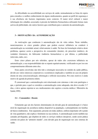 Mara Célia Alves Matos 5
www.3VLFRORJLDFRPSW
Assumiu-se como atitude de automedicação aquela em que o utente solicitou um medicamento
sem a apresentação de receita médica ou apresentou uma queixa da qual resultou a cedência por
um profissional de farmácia de um medicamento.
O indivíduo é o primeiro responsável pela sua própria saúde. Em 1997, foi divulgada a
primeira versão da “ Carta dos Direitos e Deveres do Doente”, tendo sido já reeditada em 1998.
Nela consta uma maior participação e responsabilização dos cidadãos e das comunidades pela
protecção e promoção da sua própria saúde e implica também, poder participar no
desenvolvimento dos serviços da saúde, bem como na defesa dos valores éticos e sociais que os
sustentam.
A automedicação é um fenómeno frequente, desde há muito utilizado e cuja ocorrência e
distribuição estão naturalmente relacionados com a organização do sistema de saúde de cada
país.
A doença é um fenómeno inerente á vida humana, assim como o direito que o homem tem a
procurar os meios para prevenir ou tratar. Desde sempre o homem recorreu ao “ auto-tratamento”
das sua doenças quer recorrendo ao sobrenatural, quer ás técnicas naturais ou ainda recorrendo a
substâncias naturais (Teixeira, 1996).
A automedicação é efectivamente uma realidade e infelizmente não só com medicamentos
não sujeitos a receita médica. Uma das maiores preocupações causadas pela automedicação são
por exemplo os antibióticos tomados regularmente por decisão do doente sem supervisão médica.
Tomar antibióticos (e outras drogas) inadequadamente traz consequências nocivas,
incluindo intoxicação. Mas o uso repetido por longos períodos, mesmo em pequenas doses, acaba
por criar no organismo do indivíduo bactérias resistentes que deixam de ser combatidas pelo
medicamento( Bond, 2000).
A automedicação comporta uma perspectiva global de responsabilização crescente do
indivíduo pela sua própria saúde, ao mesmo tempo que alivia a pressão sobre os médicos e
serviços de saúde.
É fundamental reforçar a ideia que esta tendência seja acompanhada de um reforço das
medidas de informação, sob pena de não funcionar e de a automedicação fazer mais mal do que
bem, competindo ao farmacêutico um papel fundamental neste processo.
De um modo geral o consumidor não tem experiência nem conhecimentos necessários para
distinguir distúrbios, avaliar a gravidade e escolher o mais adequado entre os recursos
terapêuticos disponíveis, o que leva a que a prática da automedicação seja bastante danosa para a
saúde de quem a pratica (Schenkel, 1996).
A automedicação é um processo dinâmico, que deve ser enquadrado no conceito de
cuidados próprios e compreenderá no futuro as situações patológicas menores, que não exigem o
recurso a cuidados médicos, bem como situações patológicas crónicas como a diabetes ou a
asma.
 