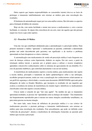 Mara Célia Alves Matos 6
www.3VLFRORJLDFRPSW
As dificuldades na acessibilidade aos serviços de saúde, nomeadamente as listas de espera
para consulta e o melhor conhecimento de alguns medicamentos, quanto ao perfil de segurança e
à sua eficiência são factores importantes neste contexto. O maior nível cultural e maior
informação dos cidadãos associados à pressão da Indústria Farmacêutica utilizando formas mais
activas de publicidade, são outros factores que contribuem para o aumento da automedicação.
 ± 027,9$d®(6 '$ $8720(',$d­2
As motivações que conduzem à automedicação são de vária ordem. Neste trabalho,
mencionaremos os cinco grandes pilares que podem exercer influência ou conduzir à
automedicação na sociedade actual, relativamente à saúde. Na base da formulação relativa deste
problema, aparece assim a perspectiva do consumidor (doente), do prescritor (médico), do
vendedor (farmácia), do fabricante (indústria farmacêutica) e, por último, a publicidade
(televisão, rádio, etc).
Estes cinco pilares por nós referidos, apesar de todos eles exercerem influência na
automedicação, a sua responsabilidade não se reparte equitativamente, verificando-se por isso um
comprometimento diferente entre eles.
Estas partes envolvidas não têm tido a orientação necessária no sentido da saúde pública,
devido aos vários interesses corporativos e económicos implicados e também no caso do próprio
doente de uma consciencialização, informação e reflexão necessárias. Por estes motivos é ainda
motivo de agenda de primeira ordem.
É consensual que a automedicação está relacionada com sintomas e não com patologias e
que, o período para o qual se considera a automedicação como adequada, não deve exceder 3-7
dias, e deve apenas reportar-se aos medicamentos não sujeitos a receita médica ( Ministério da
Saúde,1999).
  RQVXPLGRU  'RHQWH
Certamente que um dos factores determinantes do elevado grau de automedicação é o baixo
nível de organização da assistência médica disponível na população, e principalmente em famílias
de baixos rendimentos. Este argumento, presente em todas análises, embora importante sob o ponto
de vista quantitativo, não explica o fenómeno na sua essência. A automedicação ocorre também nas
camadas privilegiadas, que dispõem de todos os serviços médicos desejáveis, sendo assim prática
corrente em países do “ primeiro mundo”, com elevado grau de organização nos seus sistemas de
saúde.
 